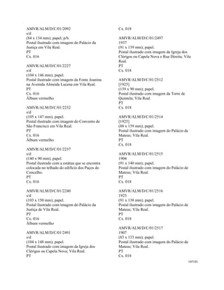 CAT235 
 
AMVR/ALM/D/C/01/2092
s/d
(84 x 134 mm); papel; p/b.
Postal ilustrado com imagem do Palácio da
Justiça em Vila Real.
PT
Cx. 016
AMVR/ALM/D/C/01/2227
s/d
(104 x 146 mm); papel.
Postal ilustrado com imagem da Fonte Joanina
na Avenida Almeida Lucena em Vila Real.
PT
Cx. 016
Álbum vermelho
AMVR/ALM/D/C/01/2232
s/d
(105 x 147 mm); papel.
Postal ilustrado com imagem do Convento de
São Francisco em Vila Real.
PT
Cx. 016
Álbum vermelho
AMVR/ALM/D/C/01/2237
s/d
(140 x 90 mm); papel.
Postal ilustrado com a estátua que se encontra
colocada no telhado do edifício dos Paços do
Concelho.
PT
Cx. 016
AMVR/ALM/D/C/01/2240
s/d
(103 x 150 mm); papel.
Postal ilustrado com imagem do Palácio da
Justiça de Vila Real.
PT
Cx. 016
Álbum vermelho
AMVR/ALM/D/C/01/2491
s/d
(104 x 148 mm); papel.
Postal ilustrado com imagem da Igreja dos
Clérigos ou Capela Nova; Vila Real.
PT
Cx. 018
AMVR/ALM/D/C/01/2497
1937
(91 x 139 mm); papel.
Postal ilustrado com imagem da Igreja dos
Clérigos ou Capela Nova e Rua Direita; Vila
Real.
PT
Cx. 018
AMVR/ALM/D/C/01/2512
[1925]
(139 x 90 mm); papel.
Postal ilustrado com imagem da Torre de
Quintela; Vila Real.
PT
Cx. 018
AMVR/ALM/D/C/01/2514
[1925]
(88 x 139 mm); papel.
Postal ilustrado com imagem do Palácio de
Mateus; Vila Real.
PT
Cx. 018
AMVR/ALM/D/C/01/2515
1904
(91 x 140 mm); papel.
Postal ilustrado com imagem do Palácio de
Mateus; Vila Real.
PT
Cx. 018
AMVR/ALM/D/C/01/2516
1923
(91 x 138 mm); papel.
Postal ilustrado com imagem do Palácio de
Mateus; Vila Real.
PT
Cx. 018
AMVR/ALM/D/C/01/2517
1907
(83 x 133 mm); papel.
Postal ilustrado com imagem do Palácio de
Mateus; Vila Real.
PT
Cx. 018
 