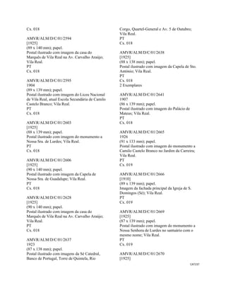 CAT237 
 
Cx. 018
AMVR/ALM/D/C/01/2594
[1925]
(89 x 140 mm); papel.
Postal ilustrado com imagem da casa do
Marquês de Vila Real na Av. Carvalho Araújo;
Vila Real.
PT
Cx. 018
AMVR/ALM/D/C/01/2595
1904
(89 x 139 mm); papel.
Postal ilustrado com imagem do Liceu Nacional
de Vila Real, atual Escola Secundária de Camilo
Castelo Branco; Vila Real.
PT
Cx. 018
AMVR/ALM/D/C/01/2603
[1925]
(88 x 139 mm); papel.
Postal ilustrado com imagem do monumento a
Nossa Sra. de Lurdes; Vila Real.
PT
Cx. 018
AMVR/ALM/D/C/01/2606
[1925]
(90 x 140 mm); papel.
Postal ilustrado com imagem da Capela de
Nossa Sra. de Guadalupe; Vila Real.
PT
Cx. 018
AMVR/ALM/D/C/01/2628
[1925]
(90 x 140 mm); papel.
Postal ilustrado com imagem da casa do
Marquês de Vila Real na Av. Carvalho Araújo;
Vila Real.
PT
Cx. 018
AMVR/ALM/D/C/01/2637
1923
(87 x 138 mm); papel.
Postal ilustrado com imagens da Sé Catedral,
Banco de Portugal, Torre de Quintela, Rio
Corgo, Quartel-General e Av. 5 de Outubro;
Vila Real.
PT
Cx. 018
AMVR/ALM/D/C/01/2638
[1925]
(88 x 138 mm); papel.
Postal ilustrado com imagem da Capela de Sto.
António; Vila Real.
PT
Cx. 018
2 Exemplares
AMVR/ALM/D/C/01/2641
1907
(86 x 139 mm); papel.
Postal ilustrado com imagem do Palácio de
Mateus; Vila Real.
PT
Cx. 018
AMVR/ALM/D/C/01/2665
1926
(91 x 133 mm); papel.
Postal ilustrado com imagem do monumento a
Camilo Castelo Branco no Jardim da Carreira;
Vila Real.
PT
Cx. 019
AMVR/ALM/D/C/01/2666
[1910]
(89 x 139 mm); papel.
Imagem da fachada principal da Igreja de S.
Domingos (Sé); Vila Real.
PT
Cx. 019
AMVR/ALM/D/C/01/2669
[1925]
(87 x 139 mm); papel.
Postal ilustrado com imagem do monumento a
Nossa Senhora de Lurdes no santuário com o
mesmo nome; Vila Real.
PT
Cx. 019
AMVR/ALM/D/C/01/2670
[1925]
 