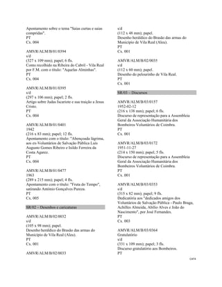 CAT4 
 
Apontamento sobre o tema "Saias curtas e saias
compridas".
PT
Cx. 004
AMVR/ALM/B/01/0394
s/d
(327 x 109 mm); papel; 6 fls.
Conto recolhido na Ribeira do Cabril - Vila Real
por F.M. com o título: "Aquelas Alminhas".
PT
Cx. 004
AMVR/ALM/B/01/0395
s/d
(297 x 106 mm); papel; 2 fls.
Artigo sobre Judas Iscariote e sua traição a Jesus
Cristo.
PT
Cx. 004
AMVR/ALM/B/01/0401
1942
(216 x 83 mm); papel; 12 fls.
Apontamento com o título: "Abençoada lágrima,
aos ex-Voluntários de Salvação Pública Luís
Augusto Gomes Ribeiro e Isildo Ferreira da
Costa Agarez.
PT
Cx. 004
AMVR/ALM/B/01/0477
1963
(289 x 215 mm); papel; 4 fls.
Apontamento com o título: "Fruta do Tempo",
satirando António Gonçalves Pureza.
PT
Cx. 005
SR/02 – Desenhos e caricaturas
AMVR/ALM/B/02/0032
s/d
(105 x 98 mm); papel.
Desenho heráldico do Brasão das armas do
Município de Vila Real (Aleu).
PT
Cx. 001
AMVR/ALM/B/02/0033
s/d
(112 x 48 mm); papel.
Desenho heráldico do Brasão das armas do
Município de Vila Real (Aleu).
PT
Cx. 001
AMVR/ALM/B/02/0035
s/d
(112 x 60 mm); papel.
Desenho do pelourinho de Vila Real.
PT
Cx. 001
SR/03 – Discursos
AMVR/ALM/B/03/0157
1952-02-12
(216 x 138 mm); papel; 6 fls.
Discurso de representação para a Assembleia
Geral da Associação Humanitária dos
Bombeiros Voluntários de Coimbra.
PT
Cx. 001
AMVR/ALM/B/03/0172
1951-11-27
(214 x 150 mm); papel; 5 fls.
Discurso de representação para a Assembleia
Geral da Associação Humanitária dos
Bombeiros Voluntários de Coimbra.
PT
Cx. 001
AMVR/ALM/B/03/0353
s/d
(315 x 82 mm); papel; 9 fls.
Dedicatória aos "dedicados amigos dos
Voluntários de Salvação Pública - Paulo Braga,
Achilles Almeida, Abílio Alves e João do
Nascimento", por José Fernandes.
PT
Cx. 003
AMVR/ALM/B/03/0364
Gratulatório
s/d
(331 x 109 mm); papel; 3 fls.
Discurso gratulatório aos Bombeiros.
PT
 