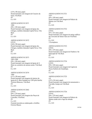 CAT238 
 
(139 x 90 mm); papel.
Postal ilustrado com imagem do Cruzeiro da
Guia; Vila Real.
PT
Cx. 019
AMVR/ALM/D/C/01/2671
1904
(90 x 140 mm); papel.
Postal ilustrado com imagem da Igreja dos
Clérigos, também chamada Capela Nova; Vila
Real.
PT
Cx. 019
AMVR/ALM/D/C/01/2672
[1912]
(140 x 90 mm); papel.
Postal ilustrado com imagem da Igreja dos
Clérigos, também chamada Capela Nova; Vila
Real.
PT
Cx. 019
AMVR/ALM/D/C/01/2673
1903-1904
(90 x 140 mm); papel.
Postal ilustrado com imagem da Igreja de S.
Dinis no cemitério do mesmo nome; Vila Real.
PT
Cx. 019
AMVR/ALM/D/C/01/2674
1904
(172 x 90 mm); papel.
Postal ilustrado com imagem do interior da
Igreja de S. Brás fundada em 1289 pela família
Teixeira Menezes; Vila Real.
PT
Cx. 019
AMVR/ALM/D/C/01/2682
[1925]
(89 x 139 mm); papel.
Postal ilustrado com imagem dos Paços do
Concelho; Vila Real.
PT
Cx. 019
O postal encontra-se endereçado a Achilles
Ferreira Muaze.
AMVR/ALM/D/C/01/2721
1937
(89 x 140 mm); papel.
Postal ilustrado com imagem do Palácio de
Mateus em Vila Real.
PT
Cx. 019
AMVR/ALM/D/C/01/2722
[1925]
(93 x 141 mm); papel.
Postal ilustrado com imagem do antigo edifício
do Convento de Santa Clara em Vila Real.
PT
Cx. 019
3 Exemplares
AMVR/ALM/D/C/01/2723
[1925]
(90 x 139 mm); papel.
Postal ilustrado com imagem de Chafariz e Sé
Episcopal de Vila Real.
PT
Cx. 019
AMVR/ALM/D/C/01/2724
[1925]
(90 x 140 mm); papel.
Postal ilustrado com imagem da Capela de
Nossa Senhora de Guadalupe.
PT
Cx. 019
AMVR/ALM/D/C/01/2725
s/d
(132 x 84 mm); papel.
Postal ilustrado com imagem do monumento a
Carvalho Araújo em Vila Real.
PT
Cx. 019
AMVR/ALM/D/C/01/2726
[1916]
(90 x 139 mm); papel.
Postal ilustrado com imagem do Palácio de
Mateus ainda sem o lago de entrada.
PT
Cx. 019
 