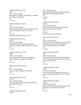 CAT239 
 
AMVR/ALM/D/C/01/2728
1926
(90 x 140 mm); papel.
Monumento a Camilo Castelo Branco no Jardim
da Carreira em Vila Real.
PT
Cx. 019
AMVR/ALM/D/C/01/3095
s/d
(105 x 142 mm); papel.
Postal ilustrado com desenho da fonte joanina na
Avenida Almeida Lucena em Vila Real.
PT
Cx. 021
[Desenho de Mello Júnior de 1977.]
AMVR/ALM/D/C/01/3124
[1925]
(90 x 138 mm); papel.
Postal ilustrado com imagem da Igreja do
Calvário e Capela de Sto. António em Vila Real.
PT
Cx. 021
AMVR/ALM/D/C/01/3129
1906
(90 x 142 mm); papel.
Postal ilustrado com imagem do Colégio de
Nossa Senhora de Lurdes em Vila Real.
PT
Cx. 021
AMVR/ALM/D/C/01/3144
s/d
(89 x 139 mm); papel.
Capela de Santo António em Vila Real.
PT
Cx. 021
AMVR/ALM/D/C/01/3229
[1925]
(90 x 139 mm); papel.
Postal ilustrado com imagem da ponte romana
nas Flores; Vila Real.
PT
Cx. 021
AMVR/ALM/D/C/01/3297
[1925]
(89 x 139mm); papel.
Postal ilustrado com desenho reconstituindo as
Portas da Vila, demolidas em 1878.
PT
Cx. 021
3 doc.
AMVR/ALM/D/C/01/3320
[1925]
(93 x 140 mm); papel.
Postal ilustrado com desenho da casa onde
nasceu Diogo Cão em Vila Real.
PT
Cx. 022
Desenho de Aureliano Barrigas.
AMVR/ALM/D/C/01/3533
s/d
(105 x 146 mm); papel.
Postal ilustrado com imagem do Liceu Nacional
de Vila Real, catual Escola Secundária de
Camilo Castelo Branco em Vila Real.
PT
Cx. 022
AMVR/ALM/D/C/01/4071
1926
(90 x 142 mm); papel.
Postal ilustrado com imagem do monumento a
Camilo Castelo Branco no centro do Jardim da
Carreira em Vila Real.
PT
Cx. 027
AMVR/ALM/D/C/01/4091
[1925]
(92 x 141 mm); papel.
Postal ilustrado com imagem do edifício do
extinto convento de Santa Clara em Vila Real.
PT
Cx. 027
AMVR/ALM/D/C/01/4092
[1903]
(92 x 140 mm); papel.
Postal ilustrado com imagem da Igreja de São
Domingos; Sé Catedral em Vila Real.
PT
Cx. 027
 