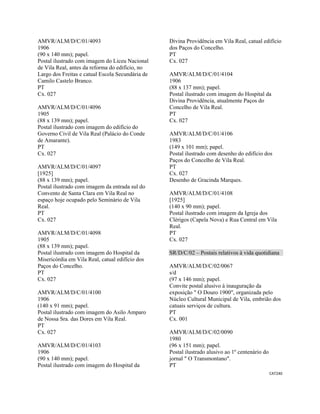 CAT240 
 
AMVR/ALM/D/C/01/4093
1906
(90 x 140 mm); papel.
Postal ilustrado com imagem do Liceu Nacional
de Vila Real, antes da reforma do edifício, no
Largo dos Freitas e catual Escola Secundária de
Camilo Castelo Branco.
PT
Cx. 027
AMVR/ALM/D/C/01/4096
1905
(88 x 139 mm); papel.
Postal ilustrado com imagem do edifício do
Governo Civil de Vila Real (Palácio do Conde
de Amarante).
PT
Cx. 027
AMVR/ALM/D/C/01/4097
[1925]
(88 x 139 mm); papel.
Postal ilustrado com imagem da entrada sul do
Convento de Santa Clara em Vila Real no
espaço hoje ocupado pelo Seminário de Vila
Real.
PT
Cx. 027
AMVR/ALM/D/C/01/4098
1905
(88 x 139 mm); papel.
Postal ilustrado com imagem do Hospital da
Misericórdia em Vila Real, catual edifício dos
Paços do Concelho.
PT
Cx. 027
AMVR/ALM/D/C/01/4100
1906
(140 x 91 mm); papel.
Postal ilustrado com imagem do Asilo Amparo
de Nossa Sra. das Dores em Vila Real.
PT
Cx. 027
AMVR/ALM/D/C/01/4103
1906
(90 x 140 mm); papel.
Postal ilustrado com imagem do Hospital da
Divina Providência em Vila Real, catual edifício
dos Paços do Concelho.
PT
Cx. 027
AMVR/ALM/D/C/01/4104
1906
(88 x 137 mm); papel.
Postal ilustrado com imagem do Hospital da
Divina Providência, atualmente Paços do
Concelho de Vila Real.
PT
Cx. 027
AMVR/ALM/D/C/01/4106
1983
(149 x 101 mm); papel.
Postal ilustrado com desenho do edifício dos
Paços do Concelho de Vila Real.
PT
Cx. 027
Desenho de Gracinda Marques.
AMVR/ALM/D/C/01/4108
[1925]
(140 x 90 mm); papel.
Postal ilustrado com imagem da Igreja dos
Clérigos (Capela Nova) e Rua Central em Vila
Real.
PT
Cx. 027
SR/D/C/02 – Postais relativos à vida quotidiana
AMVR/ALM/D/C/02/0067
s/d
(97 x 146 mm); papel.
Convite postal alusivo à inauguração da
exposição " O Douro 1900", organizada pelo
Núcleo Cultural Municipal de Vila, embrião dos
catuais serviços de cultura.
PT
Cx. 001
AMVR/ALM/D/C/02/0090
1980
(96 x 151 mm); papel.
Postal ilustrado alusivo ao 1º centenário do
jornal " O Transmontano".
PT
 