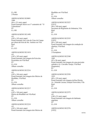 CAT241 
 
Cx. 001
2 Postais
AMVR/ALM/D/C/02/0091
1980
(96 x 151 mm); papel.
Postal ilustrado alusivo ao 1º centenário de " O
Vilarealense".
PT
Cx. 001
AMVR/ALM/D/C/02/1499
s/d
(105 x 145 mm); papel.
Postal ilustrado com vista do Cimo do Campo
por altura da Feira de Sto. António em Vila
Real.
PT
Cx. 013
AMVR/ALM/D/C/02/1819
s/d
(145 x 105 mm); papel.
Postal ilustrado com imagem da Feira dos
Pucarinhos em Vila Real.
PT
Cx. 014
Álbum vermelho
AMVR/ALM/D/C/02/2216
s/d
(105 x 146 mm); papel.
Postal ilustrado com imagem dos Oleiros de
Bisalhães, Vila Real.
PT
Cx. 016
Álbum vermelho
AMVR/ALM/D/C/02/2217
s/d
(105 x 146 mm); papel.
Oleiros de Bisalhães em Vila Real.
PT
Cx. 016
Álbum vermelho
AMVR/ALM/D/C/02/2218
s/d
(105 x 146 mm); papel.
Postal ilustrado com imagem dos Oleiros de
Bisalhães em Vila Real.
PT
Cx. 016
Álbum vermelho
AMVR/ALM/D/C/02/2527
[1912]
(90 x 140 mm); papel.
Secretaria do Regimento de Infantaria; Vila
Real.
PT
Cx. 018
AMVR/ALM/D/C/02/2535
[1925]
(89 x 140 mm); papel.
Postal ilustrado com imagem da condução de
chamiça; Vila Real.
PT
Cx. 018
2 Exemplares
AMVR/ALM/D/C/02/2548
1903
(92 x 96 mm); papel.
Postal ilustrado com imagem de uma procissão
subindo a Av. Carvalho Araújo; Vila Real
[fragmento]
PT
Cx. 018
AMVR/ALM/D/C/02/2558
1923
(88 x 139 mm); papel.
Postal ilustrado com imagens da Rua Direita,
Av. Almeida Lucena, Estação Ferroviária; Vila
Real.
PT
Cx. 018
AMVR/ALM/D/C/02/2575
s/d
(140 x 91 mm); papel.
Postal ilustrado com imagem de habitante
angolana.
PT
Cx. 018
AMVR/ALM/D/C/02/2576
[1925]
 