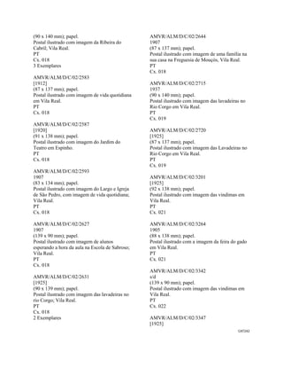 CAT242 
 
(90 x 140 mm); papel.
Postal ilustrado com imagem da Ribeira do
Cabril; Vila Real.
PT
Cx. 018
3 Exemplares
AMVR/ALM/D/C/02/2583
[1912]
(87 x 137 mm); papel.
Postal ilustrado com imagem de vida quotidiana
em Vila Real.
PT
Cx. 018
AMVR/ALM/D/C/02/2587
[1920]
(91 x 138 mm); papel.
Postal ilustrado com imagem do Jardim do
Teatro em Espinho.
PT
Cx. 018
AMVR/ALM/D/C/02/2593
1907
(83 x 134 mm); papel.
Postal ilustrado com imagem do Largo e Igreja
de São Pedro, com imagem de vida quotidiana;
Vila Real.
PT
Cx. 018
AMVR/ALM/D/C/02/2627
1907
(139 x 90 mm); papel.
Postal ilustrado com imagem de alunos
esperando a hora da aula na Escola de Sabroso;
Vila Real.
PT
Cx. 018
AMVR/ALM/D/C/02/2631
[1925]
(90 x 139 mm); papel.
Postal ilustrado com imagem das lavadeiras no
rio Corgo; Vila Real.
PT
Cx. 018
2 Exemplares
AMVR/ALM/D/C/02/2644
1907
(87 x 137 mm); papel.
Postal ilustrado com imagem de uma família na
sua casa na Freguesia de Mouçós, Vila Real.
PT
Cx. 018
AMVR/ALM/D/C/02/2715
1937
(90 x 140 mm); papel.
Postal ilustrado com imagem das lavadeiras no
Rio Corgo em Vila Real.
PT
Cx. 019
AMVR/ALM/D/C/02/2720
[1925]
(87 x 137 mm); papel.
Postal ilustrado com imagem das Lavadeiras no
Rio Corgo em Vila Real.
PT
Cx. 019
AMVR/ALM/D/C/02/3201
[1925]
(92 x 138 mm); papel.
Postal ilustrado com imagem das vindimas em
Vila Real.
PT
Cx. 021
AMVR/ALM/D/C/02/3264
1905
(88 x 138 mm); papel.
Postal ilustrado com a imagem da feira do gado
em Vila Real.
PT
Cx. 021
AMVR/ALM/D/C/02/3342
s/d
(139 x 90 mm); papel.
Postal ilustrado com imagem das vindimas em
Vila Real.
PT
Cx. 022
AMVR/ALM/D/C/02/3347
[1925]
 