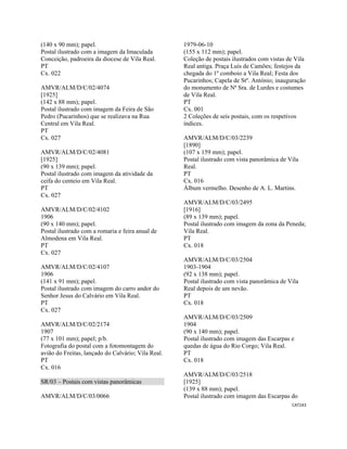 CAT243 
 
(140 x 90 mm); papel.
Postal ilustrado com a imagem da Imaculada
Conceição, padroeira da diocese de Vila Real.
PT
Cx. 022
AMVR/ALM/D/C/02/4074
[1925]
(142 x 88 mm); papel.
Postal ilustrado com imagem da Feira de São
Pedro (Pucarinhos) que se realizava na Rua
Central em Vila Real.
PT
Cx. 027
AMVR/ALM/D/C/02/4081
[1925]
(90 x 139 mm); papel.
Postal ilustrado com imagem da atividade da
ceifa do centeio em Vila Real.
PT
Cx. 027
AMVR/ALM/D/C/02/4102
1906
(90 x 140 mm); papel.
Postal ilustrado com a romaria e feira anual de
Almodena em Vila Real.
PT
Cx. 027
AMVR/ALM/D/C/02/4107
1906
(141 x 91 mm); papel.
Postal ilustrado com imagem do carro andor do
Senhor Jesus do Calvário em Vila Real.
PT
Cx. 027
AMVR/ALM/D/C/02/2174
1907
(77 x 101 mm); papel; p/b.
Fotografia do postal com a fotomontagem do
avião do Freitas, lançado do Calvário; Vila Real.
PT
Cx. 016
SR/03 – Postais com vistas panorâmicas
AMVR/ALM/D/C/03/0066
1979-06-10
(155 x 112 mm); papel.
Coleção de postais ilustrados com vistas de Vila
Real antiga. Praça Luís de Camões; festejos da
chegada do 1º comboio a Vila Real; Festa dos
Pucarinhos; Capela de Stº. António; inauguração
do monumento de Nª Sra. de Lurdes e costumes
de Vila Real.
PT
Cx. 001
2 Coleções de seis postais, com os respetivos
índices.
AMVR/ALM/D/C/03/2239
[1890]
(107 x 159 mm); papel.
Postal ilustrado com vista panorâmica de Vila
Real.
PT
Cx. 016
Álbum vermelho. Desenho de A. L. Martins.
AMVR/ALM/D/C/03/2495
[1916]
(89 x 139 mm); papel.
Postal ilustrado com imagem da zona da Peneda;
Vila Real.
PT
Cx. 018
AMVR/ALM/D/C/03/2504
1903-1904
(92 x 138 mm); papel.
Postal ilustrado com vista panorâmica de Vila
Real depois de um nevão.
PT
Cx. 018
AMVR/ALM/D/C/03/2509
1904
(90 x 140 mm); papel.
Postal ilustrado com imagem das Escarpas e
quedas de água do Rio Corgo; Vila Real.
PT
Cx. 018
AMVR/ALM/D/C/03/2518
[1925]
(139 x 88 mm); papel.
Postal ilustrado com imagem das Escarpas do
 