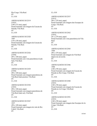 CAT244 
 
Rio Corgo; Vila Real.
PT
Cx. 018
AMVR/ALM/D/C/03/2519
[1925]
(140 x 91 mm); papel.
Postal ilustrado com imagem da Cascata da
Peneda; Vila Real.
PT
Cx. 018
AMVR/ALM/D/C/03/2520
1907
(136 x 88 mm); papel.
Postal ilustrado com imagem da Cascata da
Peneda; Vila Real.
PT
Cx. 018
AMVR/ALM/D/C/03/2526
[1930]
(89 x 140 mm); papel.
Postal ilustrado com vista panorâmica (Lado
Sul); Vila Real.
PT
Cx. 018
AMVR/ALM/D/C/03/2529
[1930]
(90 x 140 mm); papel.
Postal ilustrado com imagem panorâmica de
Vila Real (lado poente); Vila Real.
PT
Cx. 018
AMVR/ALM/D/C/03/2530
[1925]
(90 x 140 mm); papel.
Postal ilustrado com imagem panorâmica de
Vila Real (lado sul); Vila Real.
PT
Cx. 018
AMVR/ALM/D/C/03/2547
1937
(90 x 140 mm); papel.
Postal ilustrado com imagem do vale do Rio
Cabril; Vila Real.
PT
Cx. 018
AMVR/ALM/D/C/03/2557
[1912]
(90 x 139 mm); papel.
Postal ilustrado com imagem das Escarpas do
Corgo; Vila Real.
PT
Cx. 018
AMVR/ALM/D/C/03/2562
[1925]
(91 x 279 mm); papel.
Postal ilustrado com vista panorâmica de Vila
Real.
PT
Cx. 018
AMVR/ALM/D/C/03/2585
1904
(90 x 139 mm); papel.
Postal ilustrado com imagem de Vila Real
depois de um nevão.
PT
Cx. 018
AMVR/ALM/D/C/03/2586
1904
(140 x 90 mm); papel.
Postal ilustrado com imagem da Cascata da
Peneda no Rio Corgo; Vila Real.
PT
Cx. 018
AMVR/ALM/D/C/03/2588
[1925]
(140 x 90 mm); papel.
Postal ilustrado com imagem da Cascata da
Peneda no rio Corgo; Vila Real.
PT
Cx. 018
AMVR/ALM/D/C/03/2591
[1925]
(140 x 90 mm); papel.
Postal ilustrado com imagem das Escarpas do rio
Corgo; Vila Real.
PT
Cx. 018
 