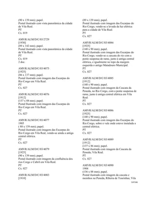 CAT246 
 
(90 x 139 mm); papel.
Postal ilustrado com vista panorâmica da cidade
de Vila Real.
PT
Cx. 019
AMVR/ALM/D/C/03/2729
[1930]
(89 x 142 mm); papel.
Postal ilustrado com vista panorâmica da cidade
de Vila Real.
PT
Cx. 019
2 doc.
AMVR/ALM/D/C/03/4075
[1925]
(86 x 137 mm); papel.
Postal ilustrado com imagem das Escarpas do
Rio Corgo em Vila Real.
PT
Cx. 027
AMVR/ALM/D/C/03/4076
[1912]
(137 x 88 mm); papel.
Postal Ilustrado com imagem das Escarpas do
Rio Corgo em Vila Real.
PT
Cx. 027
AMVR/ALM/D/C/03/4077
1905
( 88 x 139 mm); papel.
Postal ilustrado com imagem das Escarpas do
Rio Corgo em Vila Real, vendo-se ainda a antiga
central elétrica.
PT
Cx. 027
AMVR/ALM/D/C/03/4079
[1925]
(90 x 139 mm); papel.
Postal ilustrado com imagem da confluência dos
rios Corgo e Cabril em Vila Real.
PT
Cx. 027
AMVR/ALM/D/C/03/4083
[1910]
(89 x 139 mm); papel.
Postal ilustrado com imagem das Escarpas do
Rio Corgo, vendo-se a levada da luz elétrica
para a cidade de Vila Real.
PT
Cx. 027
AMVR/ALM/D/C/03/4084
[1925]
(140 x 90 mm); papel.
Postal ilustrado com imagem das Escarpas do
Rio Corgo, vendo-se a cascata do rio com a
ponte suspensa de rame, junto à antiga central
elétrica, e igualmente no topo da margem
esquerda o antigo Matadouro Municipal.
PT
Cx. 027
AMVR/ALM/D/C/03/4085
[1912]
(140 x 90 mm); papel.
Postal ilustrado com imagem da Cascata da
Peneda, no Rio Corgo, com a ponte suspensa de
rame, junto à antiga central elétrica em Vila
Real.
PT
Cx. 027
AMVR/ALM/D/C/03/4086
[1925]
(140 x 90 mm); papel.
Postal ilustrado com imagem das Escarpas do
Rio Corgo, sobre o vale onde esteve instalada a
central elétrica.
PT
Cx. 027
AMVR/ALM/D/C/03/4089
[1912]
(137 x 86 mm); papel.
Postal ilustrado com imagem da Cascata da
Peneda; Vila Real.
PT
Cx. 027
AMVR/ALM/D/C/03/4090
1904
(136 x 88 mm); papel.
Postal ilustrado com imagem da cascata e
moinhos na Peneda, Ribeira de Tourinhas; Vila
 