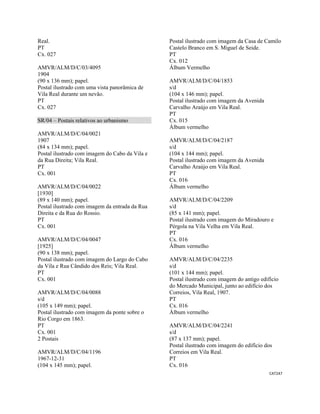 CAT247 
 
Real.
PT
Cx. 027
AMVR/ALM/D/C/03/4095
1904
(90 x 136 mm); papel.
Postal ilustrado com uma vista panorâmica de
Vila Real durante um nevão.
PT
Cx. 027
SR/04 – Postais relativos ao urbanismo
AMVR/ALM/D/C/04/0021
1907
(84 x 134 mm); papel.
Postal ilustrado com imagem do Cabo da Vila e
da Rua Direita; Vila Real.
PT
Cx. 001
AMVR/ALM/D/C/04/0022
[1930]
(89 x 140 mm); papel.
Postal ilustrado com imagem da entrada da Rua
Direita e da Rua do Rossio.
PT
Cx. 001
AMVR/ALM/D/C/04/0047
[1925]
(90 x 138 mm); papel.
Postal ilustrado com imagem do Largo do Cabo
da Vila e Rua Cândido dos Reis; Vila Real.
PT
Cx. 001
AMVR/ALM/D/C/04/0088
s/d
(105 x 149 mm); papel.
Postal ilustrado com imagem da ponte sobre o
Rio Corgo em 1863.
PT
Cx. 001
2 Postais
AMVR/ALM/D/C/04/1196
1967-12-31
(104 x 145 mm); papel.
Postal ilustrado com imagem da Casa de Camilo
Castelo Branco em S. Miguel de Seide.
PT
Cx. 012
Álbum Vermelho
AMVR/ALM/D/C/04/1853
s/d
(104 x 146 mm); papel.
Postal ilustrado com imagem da Avenida
Carvalho Araújo em Vila Real.
PT
Cx. 015
Álbum vermelho
AMVR/ALM/D/C/04/2187
s/d
(104 x 144 mm); papel.
Postal ilustrado com imagem da Avenida
Carvalho Araújo em Vila Real.
PT
Cx. 016
Álbum vermelho
AMVR/ALM/D/C/04/2209
s/d
(85 x 141 mm); papel.
Postal ilustrado com imagem do Miradouro e
Pérgola na Vila Velha em Vila Real.
PT
Cx. 016
Álbum vermelho
AMVR/ALM/D/C/04/2235
s/d
(101 x 144 mm); papel.
Postal ilustrado com imagem do antigo edifício
do Mercado Municipal, junto ao edifício dos
Correios, Vila Real, 1907.
PT
Cx. 016
Álbum vermelho
AMVR/ALM/D/C/04/2241
s/d
(87 x 137 mm); papel.
Postal ilustrado com imagem do edifício dos
Correios em Vila Real.
PT
Cx. 016
 