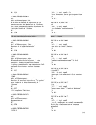 CAT5 
 
Cx. 003
AMVR/ALM/B/03/0423
s/d
(326 x 110 mm); papel; 1 fl.
Rascunho de discurso de representação em
evento de teatro nos Bombeiros de Vila Pouca
de Aguiar em representação dos Bombeiros de
Salvação Pública de Vila Real.
PT
Cx. 004
SR/04 - Partituras e letras de música
AMVR/ALM/B/04/0465
s/d
(121 x 219 mm); papel; 5 fls.
Partitura da "Canção da Cabreira".
PT
Cx. 004
AMVR/ALM/B/04/0801
1911
(301 x 210 mm); papel; 6 fls.
Hino do Regimento de Infantaria 13, com
partitura e letra do coronel do regimento
António Álvares Guedes Vaz e música do chefe
da banda do regimento António Romano.
PT
Cx. 007
AMVR/ALM/B/04/0802
1943
(301 x 223 mm); papel.
Partitura de Marcha Carnavalesca "Ó Carolina!",
com versos de A. Almeida e música de F.
Silveira.
PT
Cx. 007
12 Exemplares / 2 Cartazes
AMVR/ALM/B/04/3628
s/d
(163 x 125 mm); papel.
Letra de canção.
PT
Cx. 024
AMVR/ALM/B/04/3803
1938-10
(280 x 218 mm); papel; 4 fls.
Dueto "Joaquim e Maria", por Augusto Silva.
PT
Cx. 025
AMVR/ALM/B/04/3805
s/d
(269 x 210 mm); papel.
Letra do Fado "Meu lindo amor...".
PT
Cx. 025
SR/05 – Poemas
AMVR/ALM/B/05/0009
s/d
(160 x 223 mm); papel.
Uma sátira ao Pedro Valadares.
PT
Cx. 001
AMVR/ALM/B/05/0010
s/d
(170 x 225 mm); papel.
Quadras populares alusivas a Vila Real.
PT
Cx. 001
AMVR/ALM/B/05/0054
1920-06-22
(209 x 150 mm); papel.
Poema que versa sobre uma traição amorosa.
PT
Cx. 001
AMVR/ALM/B/05/0055
1916
(215 x 275 mm); papel.
Poema com o título: "O herói da Bitalbina".
PT
Cx. 001
AMVR/ALM/B/05/0057
s/d
(207 x 133 mm); papel.
Letra de canção para ser cantada com a música
do tiro liro, relacionado com as tropas de
Mussolini.
PT
Cx. 001
 