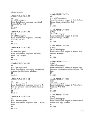 CAT248 
 
Álbum vermelho
AMVR/ALM/D/C/04/2477
s/d
(88 x 141 mm); papel.
Postal ilustrado com imagem da Rua Miguel
Bombarda; Vila Real.
PT
Cx. 017
AMVR/ALM/D/C/04/2488
[1916]
(92 x 141 mm); papel.
Postal ilustrado com imagem do Campo do
Tabolado; Vila Real.
PT
Cx. 018
AMVR/ALM/D/C/04/2489
s/d
(95 x 142 mm); papel.
Postal ilustrado com imagem da Praceta de
Diogo Cão; Vila Real.
PT
Cx. 018
AMVR/ALM/D/C/04/2490
s/d
(104 x 145 mm); papel.
Postal ilustrado com imagem com um aspeto da
Avenida Carvalho Araújo; Vila Real.
PT
Cx. 018
AMVR/ALM/D/C/04/2492
s/d
(105 x 148 mm); papel.
Postal ilustrado com imagem da locomotiva D.
Luís que rebocou o comboio real nas linhas de
Sul e Sueste.
PT
Cx. 018
AMVR/ALM/D/C/04/2493
s/d
(104 x 149 mm); papel.
Postal ilustrado com imagem da Ponte D. Maria;
Porto.
PT
Cx. 018
AMVR/ALM/D/C/04/2494
s/d
(104 x 107 mm); papel.
Postal ilustrado com imagem do Salão D. Maria
Pia que fez parte do comboio Real.
PT
Cx. 018
AMVR/ALM/D/C/04/2496
[1925]
(91 x 137 mm); papel.
Postal ilustrado com imagem da Avenida
Carvalho Araújo; Vila Real.
PT
Cx. 018
AMVR/ALM/D/C/04/2498
[1955]
(91 x 139 mm); papel.
Postal ilustrado com imagem da Avenida 5 de
Outubro; Vila Real.
PT
Cx. 018
AMVR/ALM/D/C/04/2499
[1910]
(96 x 142 mm); papel.
Postal ilustrado com imagem da Avenida 5 de
Outubro e Alameda do Caminho de Ferro; Vila
Real.
PT
Cx. 018
AMVR/ALM/D/C/04/2500
1905
(88 x 138 mm); papel.
Postal ilustrado com imagem da Ponte sobre o
Rio Corgo; Vila Real.
PT
Cx. 018
AMVR/ALM/D/C/04/2501
[1910]
(88 x 138 mm); papel.
Postal ilustrado com imagem da Ponte Metálica
sobre o Rio Corgo; Vila Real.
PT
Cx. 018
 