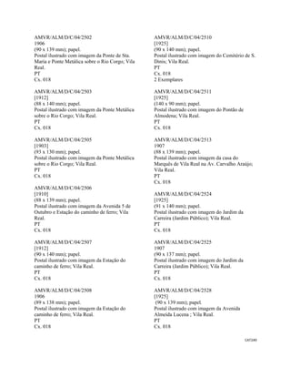 CAT249 
 
AMVR/ALM/D/C/04/2502
1906
(90 x 139 mm); papel.
Postal ilustrado com imagem da Ponte de Sta.
Maria e Ponte Metálica sobre o Rio Corgo; Vila
Real.
PT
Cx. 018
AMVR/ALM/D/C/04/2503
[1912]
(88 x 140 mm); papel.
Postal ilustrado com imagem da Ponte Metálica
sobre o Rio Corgo; Vila Real.
PT
Cx. 018
AMVR/ALM/D/C/04/2505
[1903]
(93 x 130 mm); papel.
Postal ilustrado com imagem da Ponte Metálica
sobre o Rio Corgo; Vila Real.
PT
Cx. 018
AMVR/ALM/D/C/04/2506
[1910]
(88 x 139 mm); papel.
Postal ilustrado com imagem da Avenida 5 de
Outubro e Estação do caminho de ferro; Vila
Real.
PT
Cx. 018
AMVR/ALM/D/C/04/2507
[1912]
(90 x 140 mm); papel.
Postal ilustrado com imagem da Estação do
caminho de ferro; Vila Real.
PT
Cx. 018
AMVR/ALM/D/C/04/2508
1906
(89 x 138 mm); papel.
Postal ilustrado com imagem da Estação do
caminho de ferro; Vila Real.
PT
Cx. 018
AMVR/ALM/D/C/04/2510
[1925]
(90 x 140 mm); papel.
Postal ilustrado com imagem do Cemitério de S.
Dinis; Vila Real.
PT
Cx. 018
2 Exemplares
AMVR/ALM/D/C/04/2511
[1925]
(140 x 90 mm); papel.
Postal ilustrado com imagem do Pontão de
Almodena; Vila Real.
PT
Cx. 018
AMVR/ALM/D/C/04/2513
1907
(88 x 139 mm); papel.
Postal ilustrado com imagem da casa do
Marquês de Vila Real na Av. Carvalho Araújo;
Vila Real.
PT
Cx. 018
AMVR/ALM/D/C/04/2524
[1925]
(91 x 140 mm); papel.
Postal ilustrado com imagem do Jardim da
Carreira (Jardim Público); Vila Real.
PT
Cx. 018
AMVR/ALM/D/C/04/2525
1907
(90 x 137 mm); papel.
Postal ilustrado com imagem do Jardim da
Carreira (Jardim Público); Vila Real.
PT
Cx. 018
AMVR/ALM/D/C/04/2528
[1925]
(90 x 139 mm); papel.
Postal ilustrado com imagem da Avenida
Almeida Lucena ; Vila Real.
PT
Cx. 018
 