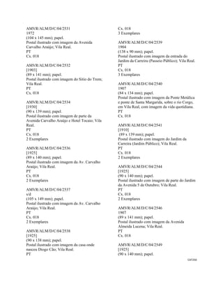 CAT250 
 
AMVR/ALM/D/C/04/2531
1972
(104 x 145 mm); papel.
Postal ilustrado com imagem da Avenida
Carvalho Araújo; Vila Real.
PT
Cx. 018
AMVR/ALM/D/C/04/2532
[1903]
(89 x 141 mm); papel.
Postal ilustrado com imagem do Sitio do Trem;
Vila Real.
PT
Cx. 018
AMVR/ALM/D/C/04/2534
[1930]
(90 x 139 mm); papel.
Postal ilustrado com imagem de parte da
Avenida Carvalho Araújo e Hotel Tocaio; Vila
Real.
PT
Cx. 018
2 Exemplares
AMVR/ALM/D/C/04/2536
[1925]
(89 x 140 mm); papel.
Postal ilustrado com imagem da Av. Carvalho
Araújo; Vila Real.
PT
Cx. 018
2 Exemplares
AMVR/ALM/D/C/04/2537
s/d
(105 x 149 mm); papel.
Postal ilustrado com imagem da Av. Carvalho
Araújo; Vila Real.
PT
Cx. 018
2 Exemplares
AMVR/ALM/D/C/04/2538
[1925]
(90 x 138 mm); papel.
Postal ilustrado com imagem da casa onde
nasceu Diogo Cão; Vila Real.
PT
Cx. 018
3 Exemplares
AMVR/ALM/D/C/04/2539
1904
(138 x 90 mm); papel.
Postal ilustrado com imagem da entrada do
Jardim da Carreira (Passeio Público); Vila Real.
PT
Cx. 018
3 Exemplares
AMVR/ALM/D/C/04/2540
1907
(84 x 134 mm); papel.
Postal ilustrado com imagem da Ponte Metálica
e ponte de Santa Margarida, sobre o rio Corgo,
em Vila Real, com imagem da vida quotidiana.
PT
Cx. 018
AMVR/ALM/D/C/04/2541
[1910]
(89 x 139 mm); papel.
Postal ilustrado com imagem do Jardim da
Carreira (Jardim Público); Vila Real.
PT
Cx. 018
2 Exemplares
AMVR/ALM/D/C/04/2544
[1925]
(90 x 140 mm); papel.
Postal ilustrado com imagem de parte do Jardim
da Avenida 5 de Outubro; Vila Real.
PT
Cx. 018
2 Exemplares
AMVR/ALM/D/C/04/2546
1907
(89 x 141 mm); papel.
Postal ilustrado com imagem da Avenida
Almeida Lucena; Vila Real.
PT
Cx. 018
AMVR/ALM/D/C/04/2549
[1925]
(90 x 140 mm); papel.
 