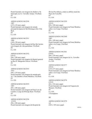 CAT251 
 
Postal ilustrado com imagem do chafariz e Sé
Episcopal, na Av. Carvalho Araújo; Vila Real.
PT
Cx. 018
AMVR/ALM/D/C/04/2550
1907
(135 x 83 mm); papel.
Postal ilustrado com imagem da entrada
principal da Igreja de São Domingos (Sé); Vila
Real.
PT
Cx. 018
AMVR/ALM/D/C/04/2551
1904
(140 x 90 mm); papel.
Postal ilustrado com imagem da Rua São Jacinto
com imagem da vida quotidiana; Vila Real.
PT
Cx. 018
AMVR/ALM/D/C/04/2552
[1912]
(90 x 140 mm); papel.
Postal ilustrado com imagem do Quartel-general
na Rua D. Margarida Chaves; Vila Real.
PT
Cx. 018
AMVR/ALM/D/C/04/2553
1912
(90 x 139 mm); papel.
Postal ilustrado com imagem da entrada pela
Av. 5 de Outubro e Ponte Metálica; Vila Real.
PT
Cx. 018
AMVR/ALM/D/C/04/2555
1907
(88 x 140 mm); papel.
Postal ilustrado com imagem da Praça Luís de
Camões e Largo do Príncipe Real; Vila Real.
PT
Cx. 018
AMVR/ALM/D/C/04/2556
[1912]
(90 x 140 mm); papel.
Postal ilustrado com imagem do Hospital da
Divina Providência, ainda no edifício atual dos
Paços do Concelho.
PT
Cx. 018
AMVR/ALM/D/C/04/2559
[1912]
(90 x 140 mm); papel.
Postal ilustrado com imagem da Ponte Metálica
sobre o rio Corgo; Vila Real.
PT
Cx. 018
AMVR/ALM/D/C/04/2560
1907
(90 x 140 mm); papel.
Postal ilustrado com imagem da Ponte Metálica
sobre o rio Corgo; Vila Real.
PT
Cx. 018
AMVR/ALM/D/C/04/2561
[1925]
(90 x 138 mm); papel.
Postal ilustrado com imagem da Av. Carvalho
Araújo; Vila Real.
Cx. 018
AMVR/ALM/D/C/04/2577
[1912]
(136 x 87 mm); papel.
Postal ilustrado com imagem da Ponte Metálica
sobre o rio Corgo; Vila Real.
PT
Cx. 018
AMVR/ALM/D/C/04/2578
[1912]
(86 x 136 mm); papel.
Postal ilustrado com imagem da Freguesia de
Mouçós; Vila Real.
PT
Cx. 018
2 Exemplares
DC
AMVR/ALM/D/C/04/2579
s/d
(105 x 149 mm); papel.
 
