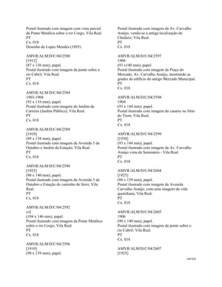 CAT252 
 
Postal ilustrado com imagem com vista parcial
da Ponte Metálica sobre o rio Corgo, Vila Real.
PT
Cx. 018
Desenho de Lopes Mendes (1893)
AMVR/ALM/D/C/04/2580
[1912]
(87 x 136 mm); papel.
Postal ilustrado com imagem da ponte sobre o
rio Cabril; Vila Real.
PT
Cx. 018
AMVR/ALM/D/C/04/2584
1903-1904
(92 x 116 mm); papel.
Postal ilustrado com imagem do Jardim da
Carreira (Jardim Público); Vila Real.
PT
Cx. 018
AMVR/ALM/D/C/04/2589
[1910]
(89 x 138 mm); papel.
Postal ilustrado com imagem da Avenida 5 de
Outubro e Jardim da Estação; Vila Real.
PT
Cx. 018
AMVR/ALM/D/C/04/2590
[1925]
(90 x 140 mm); papel.
Postal ilustrado com imagem da Avenida 5 de
Outubro e Estação do caminho de ferro; Vila
Real.
PT
Cx. 018
AMVR/ALM/D/C/04/2592
s/d
(104 x 146 mm); papel.
Postal ilustrado com imagem da Ponte Metálica
sobre o rio Corgo; Vila Real.
PT
Cx. 018
AMVR/ALM/D/C/04/2596
[1910]
(90 x 139 mm); papel.
Postal ilustrado com imagem da Av. Carvalho
Araújo, vendo-se a antiga localização do
Chafariz; Vila Real.
PT
Cx. 018
AMVR/ALM/D/C/04/2597
1906
(93 x140 mm); papel.
Postal ilustrado com imagem da Praça do
Mercado, Av. Carvalho Araújo, mostrando as
grades do edifício do antigo Mercado Municipal.
PT
Cx. 018
AMVR/ALM/D/C/04/2598
1904
(93 x 144 mm); papel.
Postal ilustrado com imagem do casario no Sitio
do Trem; Vila Real.
PT
Cx. 018
AMVR/ALM/D/C/04/2599
[1930]
(93 x 144 mm); papel.
Postal ilustrado com imagem da Av. Carvalho
Araújo vista do Seminário - Vila Real.
PT
Cx. 018
AMVR/ALM/D/C/04/2604
[1925]
(88 x 139 mm); papel.
Postal ilustrado com imagem da Avenida
Carvalho Araújo, com uma imagem da vida
quotidiana; Vila Real.
PT
Cx. 018
AMVR/ALM/D/C/04/2605
1906
(90 x 140 mm); papel.
Postal ilustrado com imagem da ponte sobre o
rio Cabril; Vila Real.
PT
Cx. 018
AMVR/ALM/D/C/04/2607
[1925]
 