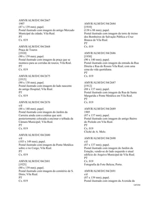 CAT254 
 
AMVR/ALM/D/C/04/2667
1907
(87 x 139 mm); papel.
Postal ilustrado com imagem do antigo Mercado
Municipal da cidade; Vila Real.
PT
Cx. 019
AMVR/ALM/D/C/04/2668
Praça de Touros
[1910]
(90 x 139 mm); papel.
Postal ilustrado com imagem da praça que se
montava para as corridas de touros; Vila Real.
PT
Cx. 019
AMVR/ALM/D/C/04/2675
[1915]
(90 x 138 mm); papel.
Postal ilustrado com imagem do lado nascente
do antigo Hospital; Vila Real.
PT
Cx. 019
AMVR/ALM/D/C/04/2676
s/d
(88 x 140 mm); papel.
Postal ilustrado com imagem do Jardim da
Carreira ainda com a estátua que será
posteriormente colocada a encimar o telhada da
Câmara Municipal; Vila Real.
PT
Cx. 019
AMVR/ALM/D/C/04/2680
s/d
(103 x 149 mm); papel.
Postal ilustrado com imagem da Ponte Metálica
sobre o rio Corgo; Vila Real.
PT
Cx. 019
AMVR/ALM/D/C/04/2681
[1925]
(90 x 139 mm); papel.
Postal ilustrado com imagem do cemitério de S.
Dinis; Vila Real.
PT
Cx. 019
AMVR/ALM/D/C/04/2684
[1910]
(138 x 88 mm); papel.
Postal ilustrado com imagem da torre de treino
dos Bombeiros de Salvação Pública e Cruz
Branca de Vila Real.
PT
Cx. 019
AMVR/ALM/D/C/04/2686
[1930]
(90 x 140 mm); papel.
Postal ilustrado com imagem da entrada da Rua
Direita e Rua do Rossio Vila Real, com uma
cena da vida quotidiana.
PT
Cx. 019
AMVR/ALM/D/C/04/2687
[1912]
(88 x 137 mm); papel.
Postal ilustrado com imagem da Rua de Santa
Margarida e Ponte Metálica em Vila Real.
PT
Cx. 019
AMVR/ALM/D/C/04/2689
1905
(87 x 137 mm); papel.
Postal ilustrado com imagem do antigo Bairro
do Pioledo em Vila Real.
PT
Cx. 019
Cliché de A. Melo.
AMVR/ALM/D/C/04/2690
s/d
(87 x 137 mm); papel.
Postal ilustrado com imagem do Jardim da
Estação, vendo-se do lado esquerdo o atual
edifício do Arquivo Municipal de Vila Real.
PT
Cx. 019
Fotografia da Foto Beleza; Porto.
AMVR/ALM/D/C/04/2691
s/d
(87 x 139 mm); papel.
Postal ilustrado com imagem da Avenida da
 
