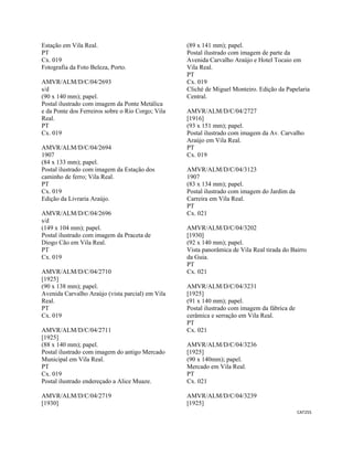 CAT255 
 
Estação em Vila Real.
PT
Cx. 019
Fotografia da Foto Beleza, Porto.
AMVR/ALM/D/C/04/2693
s/d
(90 x 140 mm); papel.
Postal ilustrado com imagem da Ponte Metálica
e da Ponte dos Ferreiros sobre o Rio Corgo; Vila
Real.
PT
Cx. 019
AMVR/ALM/D/C/04/2694
1907
(84 x 133 mm); papel.
Postal ilustrado com imagem da Estação dos
caminho de ferro; Vila Real.
PT
Cx. 019
Edição da Livraria Araújo.
AMVR/ALM/D/C/04/2696
s/d
(149 x 104 mm); papel.
Postal ilustrado com imagem da Praceta de
Diogo Cão em Vila Real.
PT
Cx. 019
AMVR/ALM/D/C/04/2710
[1925]
(90 x 138 mm); papel.
Avenida Carvalho Araújo (vista parcial) em Vila
Real.
PT
Cx. 019
AMVR/ALM/D/C/04/2711
[1925]
(88 x 140 mm); papel.
Postal ilustrado com imagem do antigo Mercado
Municipal em Vila Real.
PT
Cx. 019
Postal ilustrado endereçado a Alice Muaze.
AMVR/ALM/D/C/04/2719
[1930]
(89 x 141 mm); papel.
Postal ilustrado com imagem de parte da
Avenida Carvalho Araújo e Hotel Tocaio em
Vila Real.
PT
Cx. 019
Cliché de Miguel Monteiro. Edição da Papelaria
Central.
AMVR/ALM/D/C/04/2727
[1916]
(93 x 151 mm); papel.
Postal ilustrado com imagem da Av. Carvalho
Araújo em Vila Real.
PT
Cx. 019
AMVR/ALM/D/C/04/3123
1907
(83 x 134 mm); papel.
Postal ilustrado com imagem do Jardim da
Carreira em Vila Real.
PT
Cx. 021
AMVR/ALM/D/C/04/3202
[1930]
(92 x 140 mm); papel.
Vista panorâmica de Vila Real tirada do Bairro
da Guia.
PT
Cx. 021
AMVR/ALM/D/C/04/3231
[1925]
(91 x 140 mm); papel.
Postal ilustrado com imagem da fábrica de
cerâmica e serração em Vila Real.
PT
Cx. 021
AMVR/ALM/D/C/04/3236
[1925]
(90 x 140mm); papel.
Mercado em Vila Real.
PT
Cx. 021
AMVR/ALM/D/C/04/3239
[1925]
 
