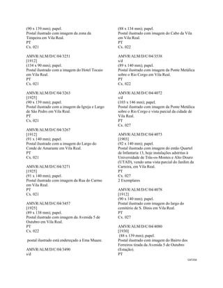 CAT256 
 
(90 x 139 mm); papel.
Postal ilustrado com imagem da zona da
Timpeira em Vila Real.
PT
Cx. 021
AMVR/ALM/D/C/04/3251
[1912]
(134 x 90 mm); papel.
Postal ilustrado com a imagem do Hotel Tocaio
em Vila Real.
PT
Cx. 021
AMVR/ALM/D/C/04/3263
[1925]
(90 x 139 mm); papel.
Postal ilustrado com a imagem da Igreja e Largo
de São Pedro em Vila Real.
PT
Cx. 021
AMVR/ALM/D/C/04/3267
[1912]
(91 x 140 mm); papel.
Postal ilustrado com a imagem do Largo do
Conde de Amarante em Vila Real.
PT
Cx. 021
AMVR/ALM/D/C/04/3271
[1925]
(91 x 140 mm); papel.
Postal ilustrado com imagem da Rua do Carmo
em Vila Real.
PT
Cx. 021
AMVR/ALM/D/C/04/3457
[1925]
(89 x 138 mm); papel.
Postal ilustrado com imagem da Avenida 5 de
Outubro em Vila Real.
PT
Cx. 022
postal ilustrado está endereçado a Ema Muaze.
AMVR/ALM/D/C/04/3490
s/d
(88 x 134 mm); papel.
Postal ilustrado com imagem do Cabo da Vila
em Vila Real.
PT
Cx. 022
AMVR/ALM/D/C/04/3538
s/d
(89 x 140 mm); papel.
Postal ilustrado com imagem da Ponte Metálica
sobre o Rio Corgo em Vila Real.
PT
Cx. 022
AMVR/ALM/D/C/04/4072
s/d
(103 x 146 mm); papel.
Postal ilustrado com imagem da Ponte Metálica
sobre o Rio Corgo e vista parcial da cidade de
Vila Real.
PT
Cx. 027
AMVR/ALM/D/C/04/4073
[1903]
(92 x 140 mm); papel.
Postal ilustrado com imagem do então Quartel
de Infantaria 13, hoje instalações adstritas à
Universidade de Trás-os-Montes e Alto Douro
(UTAD), vendo uma vista parcial do Jardim da
Carreira, em Vila Real.
PT
Cx. 027
2 Exemplares
AMVR/ALM/D/C/04/4078
[1912]
(90 x 140 mm); papel.
Postal ilustrado com imagem do largo do
cemitério de S. Dinis em Vila Real.
PT
Cx. 027
AMVR/ALM/D/C/04/4080
[1930]
(88 x 139 mm); papel.
Postal ilustrado com imagem do Bairro dos
Ferreiros tirada da Avenida 5 de Outubro
(Estação).
PT
 