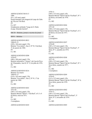 CAT258 
 
AMVR/ALM/D/C/04/4113
1906
(91 x 142 mm); papel.
Postal ilustrado com imagem do Largo do Cabo
da Vila em Vila Real.
PT
Cx. 027
Erradamente atribuído "Largo de S. Pedro
(Largo Almeida Garrett)".
SSC/D – Boletins, jornais e recortes de jornal
SR/01 – Boletins
AMVR/ALM/D/D/01/0015
1960-01-31
(220 x 166 mm); papel; 2 fls.
Boletim "Ave-maria", Ano 2, Nº 93, Vila Real,
31 de janeiro de 1960.
PT
Cx. 001
AMVR/ALM/D/D/01/0208
1976-07
(406 x 266 mm); papel; 2 fls.
Boletim informativo "Arauto", da Casa do Povo
de Vilarandelo, Ano II, Nº 15, de julho de 1976.
PT
Cx. 002
AMVR/ALM/D/D/01/0216
Boletim Ave-maria
1960-01-17
(218 x 165 mm); papel; 2 fls.
Boletim "Ave-maria", Ano 2, Nº 91, 17 de
janeiro de 1960.
PT
Cx. 002
AMVR/ALM/D/D/01/0241
1971-05
(305 x 215 mm); papel; 5 fls.
Boletim Mensal "Sport C. Vila Real", nºs 3 e 4
(II Série), maio de 1971.
PT
Cx. 002
2 exemplares
AMVR/ALM/D/D/01/0245
1970-11
(304 x 215 mm); papel; 4 fls.
Boletim Mensal "Sport Club de Vila Real", Nº 1
(II Série), novembro de 1970.
PT
Cx. 002
AMVR/ALM/D/D/01/0246
1971-02
(304 x 215 mm); papel; 5 fls.
Boletim Mensal "Sport Club de Vila Real", nº 2
(II Série), fevereiro de 1971.
PT
Cx. 002
2 exemplares
AMVR/ALM/D/D/01/0247
1974-09
(305 x 215 mm); papel; 3 fls.
Boletim Mensal "Sport Club de Vila Real", 3ª
Série, Nº 1, setembro de 1974.
PT
Cx. 002
AMVR/ALM/D/D/01/0248
1977-10
(304 x 215 mm); papel; 5 fls.
Boletim Mensal "Sport Club de Vila Real", Nº 1
Nova Série, outubro de 1977..
PT
Cx. 002
2 exemplares
AMVR/ALM/D/D/01/0249
1978-01
(315 x 215 mm); papel; 4 fls.
Boletim Mensal "Sport Club de Vila Real", Nº 4,
Nova Série, janeiro de 1978.
PT
Cx. 002
AMVR/ALM/D/D/01/0502
1974-11
(305 x 215 mm); papel; 3 fls.
Boletim Mensal "Sport Club Vila Real", 3ª
Série, Nº 2, novembro de 1974.
PT
Cx. 005
AMVR/ALM/D/D/01/0505
 