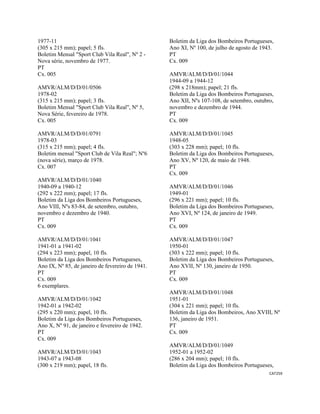 CAT259 
 
1977-11
(305 x 215 mm); papel; 5 fls.
Boletim Mensal "Sport Club Vila Real", Nº 2 -
Nova série, novembro de 1977.
PT
Cx. 005
AMVR/ALM/D/D/01/0506
1978-02
(315 x 215 mm); papel; 3 fls.
Boletim Mensal "Sport Club Vila Real", Nº 5,
Nova Série, fevereiro de 1978.
Cx. 005
AMVR/ALM/D/D/01/0791
1978-03
(315 x 215 mm); papel; 4 fls.
Boletim mensal "Sport Club de Vila Real"; Nº6
(nova série), março de 1978.
Cx. 007
AMVR/ALM/D/D/01/1040
1940-09 a 1940-12
(292 x 222 mm); papel; 17 fls.
Boletim da Liga dos Bombeiros Portugueses,
Ano VIII, Nºs 83-84, de setembro, outubro,
novembro e dezembro de 1940.
PT
Cx. 009
AMVR/ALM/D/D/01/1041
1941-01 a 1941-02
(294 x 223 mm); papel, 10 fls.
Boletim da Liga dos Bombeiros Portugueses,
Ano IX, Nº 85, de janeiro de fevereiro de 1941.
PT
Cx. 009
6 exemplares.
AMVR/ALM/D/D/01/1042
1942-01 a 1942-02
(295 x 220 mm); papel, 10 fls.
Boletim da Liga dos Bombeiros Portugueses,
Ano X, Nº 91, de janeiro e fevereiro de 1942.
PT
Cx. 009
AMVR/ALM/D/D/01/1043
1943-07 a 1943-08
(300 x 219 mm); papel, 18 fls.
Boletim da Liga dos Bombeiros Portugueses,
Ano XI, Nº 100, de julho de agosto de 1943.
PT
Cx. 009
AMVR/ALM/D/D/01/1044
1944-09 a 1944-12
(298 x 218mm); papel; 21 fls.
Boletim da Liga dos Bombeiros Portugueses,
Ano XII, Nºs 107-108, de setembro, outubro,
novembro e dezembro de 1944.
PT
Cx. 009
AMVR/ALM/D/D/01/1045
1948-05
(303 x 228 mm); papel; 10 fls.
Boletim da Liga dos Bombeiros Portugueses,
Ano XV, Nº 120, de maio de 1948.
PT
Cx. 009
AMVR/ALM/D/D/01/1046
1949-01
(296 x 221 mm); papel; 10 fls.
Boletim da Liga dos Bombeiros Portugueses,
Ano XVI, Nº 124, de janeiro de 1949.
PT
Cx. 009
AMVR/ALM/D/D/01/1047
1950-01
(303 x 222 mm); papel; 10 fls.
Boletim da Liga dos Bombeiros Portugueses,
Ano XVII, Nº 130, janeiro de 1950.
PT
Cx. 009
AMVR/ALM/D/D/01/1048
1951-01
(304 x 221 mm); papel; 10 fls.
Boletim da Liga dos Bombeiros, Ano XVIII, Nº
136, janeiro de 1951.
PT
Cx. 009
AMVR/ALM/D/D/01/1049
1952-01 a 1952-02
(286 x 204 mm); papel; 10 fls.
Boletim da Liga dos Bombeiros Portugueses,
 