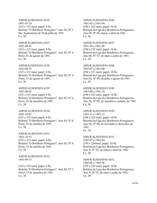 CAT261 
 
AMVR/ALM/D/D/01/4326
1891-07-28
(323 x 215 mm); papel; 4 fls.
Boletim "O Bombeiro Portuguez", Ano XI, Nº 3
Bis, Suplemento de 28 de julho de 1891.
Cx. 30
AMVR/ALM/D/D/01/4327
1891-08-01
(323 x 215 mm); papel; 4 fls.
Boletim "O Bombeiro Portuguez", Ano XI, Nº 4,
Porto, 01 de agosto de 1891.
Cx. 30
AMVR/ALM/D/D/01/4328
1891-08-15
(323 x 215 mm); papel; 4 fls.
Boletim "O Bombeiro Portuguez", Ano XI, Nº 5,
Porto, 15 de agosto de 1891.
Cx. 30
AMVR/ALM/D/D/01/4329
1891-09-01
(323 x 215 mm); papel; 4 fls.
Boletim "O Bombeiro Portuguez", Ano XI, Nº 6,
Porto, 01 de setembro de 1891.
Cx. 30
AMVR/ALM/D/D/01/4330
1891-10-01
(323 x 215 mm); papel; 4 fls.
Boletim "O Bombeiro Portuguez", Ano XI, Nº 8,
Porto, 01 de outubro de 1891.
Cx. 30
AMVR/ALM/D/D/01/4331
1891-10-15
(323 x 215 mm); papel; 4 fls.
Boletim "O Bombeiro Portuguez", Ano XI, Nº 9,
Porto, 15 de outubro de 1891.
Cx. 30
AMVR/ALM/D/D/01/4332
1891-09-15
(323 x 215 mm); papel, 4 fls.
Boletim "O Bombeiro Portuguez", Ano XI, Nº 7,
Porto, 15 de setembro de 1891.
Cx. 30
AMVR/ALM/D/D/01/4346
1941-03 a 1941-04
(294 x 223 mm); papel; 10 fls
Boletim da Liga dos Bombeiros Portugueses,
Ano IX, Nº 86, março e abril de 1941.
Cx. 30
AMVR/ALM/D/D/01/4347
1941-05 a 1941-06
(294 x 223 mm); papel; 10 fls.
Boletim da Liga dos Bombeiros Portugueses,
Ano IX, Nº 87, de maio e junho de 1941.
Cx. 30
AMVR/ALM/D/D/01/4348
1941-07 a 1941-08
(294 x 223 mm); papel; 10 fls.
Boletim da Liga dos Bombeiros Portugueses,
Ano IX, Nº 88, de julho e agosto de 1941.
Cx. 30
AMVR/ALM/D/D/01/4349
1941-09 a 1941-10
(294 x 223 mm); papel; 10 fls.
Boletim da Liga dos Bombeiros Portugueses,
Ano IX, Nº 89, de setembro e outubro de 1941.
Cx. 30
AMVR/ALM/D/D/01/4350
1941-11 a 1941-12
(294 x 223 mm); papel; 10 fls.
Boletim da Liga dos Bombeiros Portugueses,
Ano IX, Nº 90, de novembro e dezembro de
1941.
Cx. 30
AMVR/ALM/D/D/01/4351
1942-03 a 1942-04
(295 x 220mm); papel; 10 fls.
Boletim da Liga dos Bombeiros Portugueses,
Ano X, Nº 92, de março e abril de 1942.
Cx. 30
AMVR/ALM/D/D/01/4352
1942-05 a 1942-06
(295 x 220 mm); papel; 10 fls.
Boletim da Liga dos Bombeiros Portugueses,
Ano X, Nº 93, de maio e junho de 1942.
Cx. 30
 