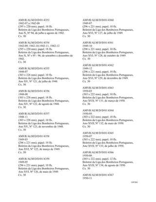 CAT262 
 
AMVR/ALM/D/D/01/4353
1942-07 a 1942-08
(295 x 220 mm); papel; 10 fls.
Boletim da Liga dos Bombeiros Portugueses,
Ano X, Nº 94, de julho e agosto de 1942.
Cx. 30
AMVR/ALM/D/D/01/4354
1942-09; 1942-10;1942-11; 1942-12
(295 x 220 mm); papel; 18 fls.
Boletim da Liga dos Bombeiros Portugueses,
Ano X, Nº s 95 - 96, de setembro a dezembro de
1942.
Cx. 30
AMVR/ALM/D/D/01/4355
1948-07
(303 x 228 mm); papel; 10 fls.
Boletim da Liga dos Bombeiros Portugueses,
Ano XV, Nº 121, de julho de 1948.
Cx. 30
AMVR/ALM/D/D/01/4356
1948-08
(303 x 228 mm); papel; 18 fls.
Boletim da Liga dos Bombeiros Portugueses,
Ano XV, Nº 122, de agosto de 1948.
Cx. 30
AMVR/ALM/D/D/01/4357
1948-11
(303 x 228 mm); papel; 10 fls.
Boletim da Liga dos Bombeiros Portugueses,
Ano XV, Nº 123, de novembro de 1948.
Cx. 30
AMVR/ALM/D/D/01/4358
1949-03
(296 x 221 mm); papel; 10 fls.
Boletim da Liga dos Bombeiros Portugueses,
Ano XVI, Nº 125, de março de 1949.
Cx. 30
AMVR/ALM/D/D/01/4359
1949-05
(296 x 221 mm); papel; 10 fls.
Boletim da Liga dos Bombeiros Portugueses,
Ano XVI, Nº 126, de maio de 1949.
Cx. 30
AMVR/ALM/D/D/01/4360
1949-07
(296 x 221 mm); papel; 10 fls.
Boletim da Liga dos Bombeiros Portugueses,
Ano XVI, Nº 127, de julho de 1949.
Cx. 30
AMVR/ALM/D/D/01/4361
1949-10
(296 x 221 mm); papel; 10 fls.
Boletim da Liga dos Bombeiros Portugueses,
Ano XVI, Nº 128, de outubro de 1949.
Cx. 30
AMVR/ALM/D/D/01/4362
1949-12
(296 x 221 mm); papel; 10 fls.
Boletim da Liga dos Bombeiros Portugueses,
Ano XVI, Nº 129, de dezembro de 1949.
Cx. 30
AMVR/ALM/D/D/01/4363
1950-03
(303 x 222 mm); papel; 10 fls.
Boletim da Liga dos Bombeiros Portugueses,
Ano XVII, Nº 131, de março de 1950.
Cx. 30
AMVR/ALM/D/D/01/4364
1950-05
(303 x 222 mm); papel; 10 fls.
Boletim da Liga dos Bombeiros Portugueses,
Ano XVII, Nº 132, de maio de 1950.
Cx. 30
AMVR/ALM/D/D/01/4365
1950-07
(303 x 222 mm); papel; 10 fls.
Boletim da Liga dos Bombeiros Portugueses,
Ano XVII, Nº 133, de julho de 1950.
AMVR/ALM/D/D/01/4366
1950-08
(303 x 222 mm); papel; 12 fls.
Boletim da Liga dos Bombeiros Portugueses,
Ano XVII, Nº 134, de agosto de 1950.
Cx. 30
AMVR/ALM/D/D/01/4367
1950-11
 