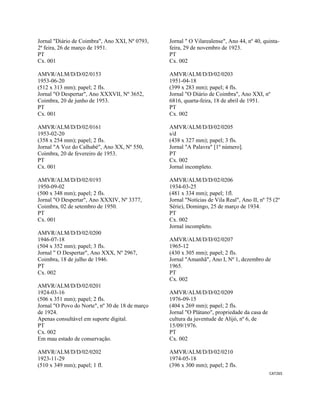 CAT265 
 
Jornal "Diário de Coimbra", Ano XXI, Nº 0793,
2ª feira, 26 de março de 1951.
PT
Cx. 001
AMVR/ALM/D/D/02/0153
1953-06-20
(512 x 313 mm); papel; 2 fls.
Jornal "O Despertar", Ano XXXVII, Nº 3652,
Coimbra, 20 de junho de 1953.
PT
Cx. 001
AMVR/ALM/D/D/02/0161
1953-02-20
(358 x 254 mm); papel; 2 fls.
Jornal "A Voz do Calhabé", Ano XX, Nº 550,
Coimbra, 20 de fevereiro de 1953.
PT
Cx. 001
AMVR/ALM/D/D/02/0193
1950-09-02
(500 x 348 mm); papel; 2 fls.
Jornal "O Despertar", Ano XXXIV, Nº 3377,
Coimbra, 02 de setembro de 1950.
PT
Cx. 001
AMVR/ALM/D/D/02/0200
1946-07-18
(504 x 352 mm); papel; 3 fls.
Jornal " O Despertar", Ano XXX, Nº 2967,
Coimbra, 18 de julho de 1946.
PT
Cx. 002
AMVR/ALM/D/D/02/0201
1924-03-16
(506 x 351 mm); papel; 2 fls.
Jornal "O Povo do Norte", nº 30 de 18 de março
de 1924.
Apenas consultável em suporte digital.
PT
Cx. 002
Em mau estado de conservação.
AMVR/ALM/D/D/02/0202
1923-11-29
(510 x 349 mm); papel; 1 fl.
Jornal " O Vilarealense", Ano 44, nº 40, quinta-
feira, 29 de novembro de 1923.
PT
Cx. 002
AMVR/ALM/D/D/02/0203
1951-04-18
(399 x 283 mm); papel; 4 fls.
Jornal "O Diário de Coimbra", Ano XXI, nº
6816, quarta-feira, 18 de abril de 1951.
PT
Cx. 002
AMVR/ALM/D/D/02/0205
s/d
(438 x 327 mm); papel; 3 fls.
Jornal "A Palavra" [1º número].
PT
Cx. 002
Jornal incompleto.
AMVR/ALM/D/D/02/0206
1934-03-25
(481 x 334 mm); papel; 1fl.
Jornal "Notícias de Vila Real", Ano II, nº 75 (2º
Série), Domingo, 25 de março de 1934.
PT
Cx. 002
Jornal incompleto.
AMVR/ALM/D/D/02/0207
1965-12
(430 x 305 mm); papel; 2 fls.
Jornal "Amanhã", Ano I, Nº 1, dezembro de
1965.
PT
Cx. 002
AMVR/ALM/D/D/02/0209
1976-09-15
(404 x 269 mm); papel; 2 fls.
Jornal "O Plátano", propriedade da casa de
cultura da juventude de Alijó, nº 6, de
15/09/1976.
PT
Cx. 002
AMVR/ALM/D/D/02/0210
1974-05-18
(396 x 300 mm); papel; 2 fls.
 