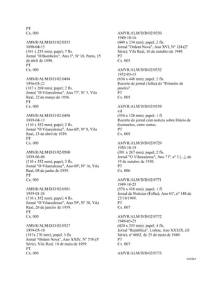 CAT267 
 
PT
Cx. 003
AMVR/ALM/D/D/02/0335
1890-04-15
(301 x 233 mm); papel; 7 fls.
Jornal "O Bombeiro", Ano 1º, Nº 18, Porto, 15
de abril de 1890.
PT
Cx. 003
AMVR/ALM/D/D/02/0494
1956-03-22
(387 x 269 mm); papel; 2 fls.
Jornal "O Vilarealense", Ano 77º, Nº 5, Vila
Real, 22 de março de 1956.
PT
Cx. 005
AMVR/ALM/D/D/02/0498
1939-04-13
(510 x 352 mm); papel; 2 fls.
Jornal "O Vilarealense", Ano 60º, Nº 8, Vila
Real, 13 de abril de 1939.
PT
Cx. 005
AMVR/ALM/D/D/02/0500
1939-06-08
(510 x 352 mm); papel; 3 fls.
Jornal "O Vilarealense", Ano 60º, Nº 16, Vila
Real, 08 de junho de 1939.
PT
Cx. 005
AMVR/ALM/D/D/02/0501
1939-01-26
(510 x 352 mm); papel; 4 fls.
Jornal "O Vilarealense", Ano 59º, Nº 50, Vila
Real, 26 de janeiro de 1939.
PT
Cx. 005
AMVR/ALM/D/D/02/0527
1959-05-10
(387x 270 mm); papel; 3 fls.
Jornal "Ordem Nova", Ano XXIV, Nº 578 (3ª
Série), Vila Real, 10 de maio de 1959.
PT
Cx. 005
AMVR/ALM/D/D/02/0530
1949-10-16
(449 x 334 mm); papel; 2 fls.
Jornal "Ordem Nova", Ano XVI, Nº 124 (2ª
Série), Vila Real, 16 de outubro de 1949.
PT
Cx. 005
AMVR/ALM/D/D/02/0532
1952-05-15
(636 x 448 mm); papel; 2 fls.
Recorte de jornal (folha) do "Primeiro de
janeiro".
PT
Cx. 005
AMVR/ALM/D/D/02/0539
s/d
(358 x 128 mm); papel; 1 fl.
Recorte do jornal com notícia sobre Diário de
Guimarães, entre outras.
PT
Cx. 005
AMVR/ALM/D/D/02/0729
1950-10-19
(381 x 267 mm); papel; 2 fls.
Jornal "O Vilarealense", Ano 71º, nº 3 [...], de
19 de outubro de 1950.
PT
Cx. 006
AMVR/ALM/D/D/02/0771
1949-10-23
(576 x 418 mm); papel; 1 fl.
Jornal de Notícias (Folha), Ano 61º, nº 148 de
23/10/1949.
PT
Cx. 007
AMVR/ALM/D/D/02/0772
1949-05-25
(420 x 293 mm); papel; 4 fls.
Jornal "República", Lisboa, Ano XXXIX, (II
Série), nº 6662, de 25 de maio de 1949.
PT
Cx. 007
AMVR/ALM/D/D/02/0773
 