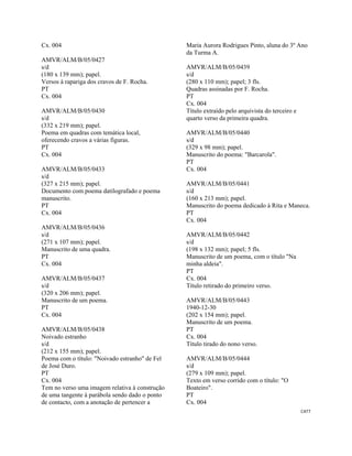 CAT7 
 
Cx. 004
AMVR/ALM/B/05/0427
s/d
(180 x 139 mm); papel.
Versos à rapariga dos cravos de F. Rocha.
PT
Cx. 004
AMVR/ALM/B/05/0430
s/d
(332 x 219 mm); papel.
Poema em quadras com temática local,
oferecendo cravos a várias figuras.
PT
Cx. 004
AMVR/ALM/B/05/0433
s/d
(327 x 215 mm); papel.
Documento com poema datilografado e poema
manuscrito.
PT
Cx. 004
AMVR/ALM/B/05/0436
s/d
(271 x 107 mm); papel.
Manuscrito de uma quadra.
PT
Cx. 004
AMVR/ALM/B/05/0437
s/d
(320 x 206 mm); papel.
Manuscrito de um poema.
PT
Cx. 004
AMVR/ALM/B/05/0438
Noivado estranho
s/d
(212 x 155 mm); papel.
Poema com o título: "Noivado estranho" de Fel
de José Duro.
PT
Cx. 004
Tem no verso uma imagem relativa à construção
de uma tangente à parábola sendo dado o ponto
de contacto, com a anotação de pertencer a
Maria Aurora Rodrigues Pinto, aluna do 3º Ano
da Turma A.
AMVR/ALM/B/05/0439
s/d
(280 x 110 mm); papel; 3 fls.
Quadras assinadas por F. Rocha.
PT
Cx. 004
Título extraído pelo arquivista do terceiro e
quarto verso da primeira quadra.
AMVR/ALM/B/05/0440
s/d
(329 x 98 mm); papel.
Manuscrito do poema: "Barcarola".
PT
Cx. 004
AMVR/ALM/B/05/0441
s/d
(160 x 213 mm); papel.
Manuscrito do poema dedicado à Rita e Maneca.
PT
Cx. 004
AMVR/ALM/B/05/0442
s/d
(198 x 132 mm); papel; 5 fls.
Manuscrito de um poema, com o título "Na
minha aldeia".
PT
Cx. 004
Título retirado do primeiro verso.
AMVR/ALM/B/05/0443
1940-12-30
(202 x 154 mm); papel.
Manuscrito de um poema.
PT
Cx. 004
Título tirado do nono verso.
AMVR/ALM/B/05/0444
s/d
(279 x 109 mm); papel.
Texto em verso corrido com o título: "O
Boateiro".
PT
Cx. 004
 