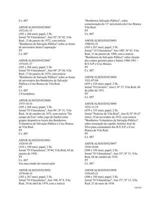 CAT270 
 
Cx. 007
AMVR/ALM/D/D/02/0885
1972-01-13
(385 x 268 mm); papel; 2 fls.
Jornal "O Vilarealense", Ano 92º, Nº 42, Vila
Real, 13 de janeiro de 1972, com notícia
"Bombeiros de Salvação Pública" sobre as festas
de aniversário desta Corporação.
PT
Cx. 007
AMVR/ALM/D/D/02/0887
1974-01-17
(385 x 268 mm); papel; 2 fls.
Jornal "O Vilarealense", Ano 94º, Nº 44, Vila
Real, 17 de janeiro de 1974, com notícia
"Bombeiros de Salvação Pública" sobre as festas
de aniversário dos Bombeiros de Salvação
Pública e Cruz Branca de Vila Real.
PT
Cx. 007
2 Exemplares
AMVR/ALM/D/D/02/0888
1975-10-16
(385 x 268 mm); papel; 2 fls.
Jornal "O Vilarealense", Ano 96º, Nº 31, Vila
Real, 16 de outubro de 1975, com notícia "No
campo da Eira" sobre jogo de futebol entre
grupos desportivos locais dos Bombeiros
Voluntários de Salvação Pública e Cruz Branca
de Vila Real.
PT
Cx. 007
AMVR/ALM/D/D/02/0891
1928-01-05
(510 x 350 mm); papel; 2 fls.
Jornal "O Vilarealense", Nº44, Vila Real, 05 de
janeiro de 1928.
PT
Cx. 007
Em mau estado de conservação
AMVR/ALM/D/D/02/0892
1970-04-19
(385 x 267 mm); papel; 2 fls.
Jornal "O Vilarealense", Ano 100, Nº 8, Vila
Real, 19 de abril de 1979, com a notícia
"Bombeiros Salvação Pública", sobre
comemoração do 11º aniversário da Cruz Branca
Vila Real.
PT
Cx. 007
AMVR/ALM/D/D/02/0893
1980-01-31
(385 x 267 mm); papel; 2 fls.
Jornal " O Vilarealense" Ano 100º, Nº 43, Vila
Real, 31 de janeiro de 1980, com a notícia
"Bombeiros de Salvação Pública" sobre eleição
dos corpos gerentes para o biénio 1980-1981 -
B.V.S.P e Cruz Branca.
PT
Cx. 007
AMVR/ALM/D/D/02/0894
1931-07-04
(459 x 324 mm); papel; 2 fls.
Jornal "O Calvário", Ano I, Nº 37, Vila Real, 04
de julho de 1931.
PT
Cx. 007
AMVR/ALM/D/D/02/0896
1933-11-19
(479 x 335 mm); papel; 2 fls.
Jornal "Notícias de Vila Real", Ano II, Nº 58 (2º
série), 19 de novembro de 1933, com notícia
"Bombeiros Voluntários de Salvação Pública",
sobre nomeação do capitão António José da
Silva para comandante dos B.V.S.P. e Cruz
Branca de Vila Real.
PT
Cx. 007
AMVR/ALM/D/D/02/0897
1934-10-04
(508 x 350 mm); papel; 2 fls.
Jornal "O Vilarealense", Ano 55º, Nº 31, Vila
Real, 04 de outubro de 1934.
PT
Cx. 007
AMVR/ALM/D/D/02/0898
1936-05-21
(508 x 350 mm); papel; 2 fls.
Jornal "O Vilarealense", Ano 57º, Nº 13, Vila
Real, 21 de maio de 1936.
 