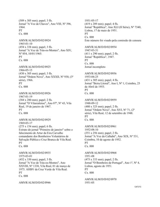CAT272 
 
(509 x 305 mm); papel; 3 fls.
Jornal "A Voz de Chaves", Ano VIII, Nº 396,
1964.
PT
Cx. 008
AMVR/ALM/D/D/02/0924
1965-01-10
(454 x 338 mm); papel; 3 fls.
Jornal "A Voz de Trás-os-Montes", Ano XIV,
Nº 854, 10/01/1965.
PT
Cx. 008
AMVR/ALM/D/D/02/0925
1966-05-15
(430 x 305 mm); papel; 3 fls.
Jornal "Ordem Nova", Ano XXXII, Nº 930, (3ª
série), 1966.
PT
Cx. 008
AMVR/ALM/D/D/02/0926
1967-01-19
(384 x 280 mm); papel; 2 fls.
Jornal "O Vilarealense", Ano 87º, Nº 43, Vila
Real, 19 de janeiro de 1967.
PT
Cx. 008
AMVR/ALM/D/D/02/0929
1969-03-17
(275 x 154 mm); papel; 6 fls.
Extrato do jornal "Primeiro de janeiro" sobre o
falecimento de Artur da Eira Carvalho
comandante dos Bombeiros Voluntários de
Salvação Pública e Cruz Branca de Vila Real.
PT
Cx. 008
AMVR/ALM/D/D/02/0935
1975-03-01
(452 x 330 mm); papel; 3 fls.
Jornal "A Voz de Trás-os-Montes", Ano
XXVIII, Nº 1338, Vila Real, 01 de março de
1975. AHBV da Cruz Verde de Vila Real.
PT
Cx. 008
AMVR/ALM/D/D/02/0946
1951-05-17
(419 x 289 mm); papel; 4 fls.
Jornal "República", Ano XLI (II Série), Nº 7340,
Lisboa, 17 de maio de 1951.
PT
Cx. 008
Este número foi visado pela comissão de censura
AMVR/ALM/D/D/02/0954
1947-03-31
(411 x 290 mm); papel; 2 fls.
Jornal "República", 1947.
PT
Cx. 008
Jornal incompleto
AMVR/ALM/D/D/02/0956
1953-04-25
(431 x 305 mm); papel; 4 fls.
Jornal "Beira Litoral", Ano I, Nº 1, Coimbra, 25
de Abril de 1953.
PT
Cx. 008
AMVR/ALM/D/D/02/0959
1948-09-12
(480 x 325 mm); papel; 2 fls.
Jornal "Ordem Nova", Ano XVI, Nº 71, (2ª
série), Vila Real, 12 de setembro de 1948.
PT
Cx. 008
AMVR/ALM/D/D/02/0961
1952-08-10
(351 x 256 mm); papel; 2 fls.
Jornal "A Voz do Calhabé", Ano XIX, Nº 531,
Coimbra, 10 de agosto de 1952.
PT
Cx. 008
AMVR/ALM/D/D/02/0968
1951-08
(473 x 333 mm); papel; 2 fls.
Jornal "O Bombeiro de Portugal", Ano 1º, Nº 4,
Lisboa, agosto de 1951.
PT
Cx. 008
AMVR/ALM/D/D/02/0970
1951-05
 