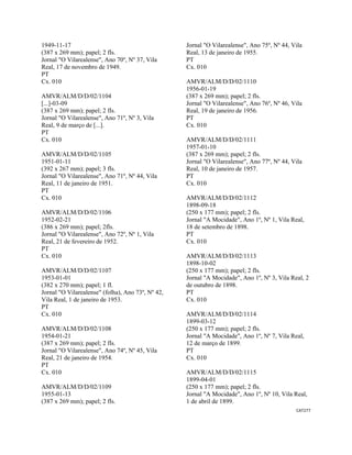 CAT277 
 
1949-11-17
(387 x 269 mm); papel; 2 fls.
Jornal "O Vilarealense", Ano 70º, Nº 37, Vila
Real, 17 de novembro de 1949.
PT
Cx. 010
AMVR/ALM/D/D/02/1104
[...]-03-09
(387 x 269 mm); papel; 2 fls.
Jornal "O Vilarealense", Ano 71º, Nº 3, Vila
Real, 9 de março de [...].
PT
Cx. 010
AMVR/ALM/D/D/02/1105
1951-01-11
(392 x 267 mm); papel; 3 fls.
Jornal "O Vilarealense", Ano 71º, Nº 44, Vila
Real, 11 de janeiro de 1951.
PT
Cx. 010
AMVR/ALM/D/D/02/1106
1952-02-21
(386 x 269 mm); papel; 2fls.
Jornal "O Vilarealense", Ano 72º, Nº 1, Vila
Real, 21 de fevereiro de 1952.
PT
Cx. 010
AMVR/ALM/D/D/02/1107
1953-01-01
(382 x 270 mm); papel; 1 fl.
Jornal "O Vilarealense" (folha), Ano 73º, Nº 42,
Vila Real, 1 de janeiro de 1953.
PT
Cx. 010
AMVR/ALM/D/D/02/1108
1954-01-21
(387 x 269 mm); papel; 2 fls.
Jornal "O Vilarealense", Ano 74º, Nº 45, Vila
Real, 21 de janeiro de 1954.
PT
Cx. 010
AMVR/ALM/D/D/02/1109
1955-01-13
(387 x 269 mm); papel; 2 fls.
Jornal "O Vilarealense", Ano 75º, Nº 44, Vila
Real, 13 de janeiro de 1955.
PT
Cx. 010
AMVR/ALM/D/D/02/1110
1956-01-19
(387 x 269 mm); papel; 2 fls.
Jornal "O Vilarealense", Ano 76º, Nº 46, Vila
Real, 19 de janeiro de 1956.
PT
Cx. 010
AMVR/ALM/D/D/02/1111
1957-01-10
(387 x 269 mm); papel; 2 fls.
Jornal "O Vilarealense", Ano 77º, Nº 44, Vila
Real, 10 de janeiro de 1957.
PT
Cx. 010
AMVR/ALM/D/D/02/1112
1898-09-18
(250 x 177 mm); papel; 2 fls.
Jornal "A Mocidade", Ano 1º, Nº 1, Vila Real,
18 de setembro de 1898.
PT
Cx. 010
AMVR/ALM/D/D/02/1113
1898-10-02
(250 x 177 mm); papel; 2 fls.
Jornal "A Mocidade", Ano 1º, Nº 3, Vila Real, 2
de outubro de 1898.
PT
Cx. 010
AMVR/ALM/D/D/02/1114
1899-03-12
(250 x 177 mm); papel; 2 fls.
Jornal "A Mocidade", Ano 1º, Nº 7, Vila Real,
12 de março de 1899.
PT
Cx. 010
AMVR/ALM/D/D/02/1115
1899-04-01
(250 x 177 mm); papel; 2 fls.
Jornal "A Mocidade", Ano 1º, Nº 10, Vila Real,
1 de abril de 1899.
 
