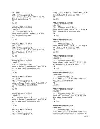 CAT288 
 
1964-10-01
(385 x 269 mm); papel; 2 fls.
Jornal "O Vilarealense", Ano 85º, Nº 32, Vila
Real, 01 de outubro de 1964.
PT
Cx. 026
AMVR/ALM/D/D/02/3914
1964-03-12
(385 x 269 mm); papel; 2 fls.
Jornal "O Vilarealense", Ano 85º, Nº 4, Vila
Real, 12 de março de 1964.
PT
Cx. 026
AMVR/ALM/D/D/02/3915
1964-01-09
(385 x 269 mm); papel; 2 fls.
Jornal "O Vilarealense", Ano 84º, Nº 44, Vila
Real, 09 de janeiro de 1964.
PT
Cx. 026
AMVR/ALM/D/D/02/3916
1960-12-25
(452 x 339 mm); papel; 4fls.
Jornal "A Voz de Trás-os-Montes", Ano XII, Nº
49, Vila Real, 25 de dezembro de 1960.
PT
Cx. 026
AMVR/ALM/D/D/02/3917
1961-01-15
(452 x 339 mm); papel; 3 fls.
Jornal "A Voz de Trás-os-Montes", Ano XII, Nº
52, Vila Real, 15 de janeiro de 1961.
PT
Cx. 026
AMVR/ALM/D/D/02/3918
1960-12-31
(452 x 339 mm); papel; 3 fls.
Jornal "A Voz de Trás-os-Montes", Ano XII, Nº
50, Vila Real, 31 de dezembro de 1960.
PT
Cx. 026
AMVR/ALM/D/D/02/3919
1961-01-08
(452 x 339 mm); papel; 4 fls.
Jornal "A Voz de Trás-os-Montes", Ano XII, Nº
51, Vila Real, 08 de janeiro de 1961.
PT
Cx. 026
AMVR/ALM/D/D/02/3920
1961-01-22
(385 x 270 mm); papel; 2 fls.
Jornal "Ordem Nova", Ano XXVI (3ª Série), Nº
663, Vila Real, 22 de janeiro de 1961.
PT
Cx. 026
AMVR/ALM/D/D/02/3921
1948-01-18
(447 x 333 mm); papel; 2 fls.
Jornal "Ordem Nova", Ano XXVI (2ª Série), Nº
39, Vila Real, 18 de janeiro de 1948.
PT
Cx. 026
AMVR/ALM/D/D/02/3922
1948-03-14
(447 x 333 mm); papel; 2 fls.
Jornal "Ordem Nova", Ano XVI (2ª Série), Nº
47, Vila Real, 14 de março de 1948.
PT
Cx. 026
AMVR/ALM/D/D/02/3928
1969-01-09
(387 x 268 mm); papel; 2 fls.
Jornal "O Vilarealense", Ano 89º, Nº 44, Vila
Real, 09 de janeiro de 1969.
PT
Cx. 026
AMVR/ALM/D/D/02/3929
1969-06-19
(387 x 268 mm); papel; 3 fls.
Jornal "O Vilarealense", Ano 90º, Nº 18, Vila
Real, 19 de junho de 1969.
PT
Cx. 026
AMVR/ALM/D/D/02/3930
1969-09-04
(387 x 268 mm); papel; 2 fls.
Jornal "O Vilarealense", Ano 90º, Nº 29, com a
notícia "Bombeiros em festa" os bombeiros de
 