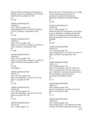 CAT289 
 
Salvação Pública estiveram em festa devido ao
batismo de uma nova ambulância, de M. Pureza,
Vila Real, 04 de setembro de 1969.
PT
Cx. 026
AMVR/ALM/D/D/02/3931
1969-06-21
(432 x 305 mm); papel; 4 fls.
Jornal "Ordem Nova", Ano XXXIV (3ª Série),
Nº 1079, Vila Real, 21 de junho de 1969.
PT
Cx. 026
AMVR/ALM/D/D/02/3932
1969-06-21
(448 x 335 mm); papel; 3 fls.
Jornal "A Voz de Trás-os-Montes", Ano XX, Nº
1067, Vila Real, 21 de junho de 1969.
PT
Cx. 026
AMVR/ALM/D/D/02/3933
1969-09-07
(448 x 335 mm); papel; 3 fls.
Jornal "A Voz de Trás-os-Montes", Ano XX, Nº
1076, Vila Real, 07 de setembro de 1969.
PT
Cx. 026
2 Exemplares
AMVR/ALM/D/D/02/3948
1947-01-11
(383 x 267 mm); papel; 2 fls.
Jornal "O Vilarealense", Ano 67º, Nº 43, Vila
Real, 11 de janeiro de 1947.
PT
Cx. 026
AMVR/ALM/D/D/02/3971
1976-01-08
(382 x 267mm); papel; 2 fls.
Jornal "O Vilarealense", Ano 96.º, Nº 40, Vila
Real, 08 de janeiro de 1976.
PT
Cx. 027
AMVR/ALM/D/D/02/3976
1975-01-09
(101 x 59mm); papel; 1 fl.
Recorte de jornal: "O Vilarealense" com o artigo
sobre as festas comemorativas do 78º
aniversário da gloriosa Corporação dos
Bombeiros Voluntários de Salvação Publica.
PT
Cx. 027
AMVR/ALM/D/D/02/3977
1976-01-08
(149 x 114mm); papel; 1 fl.
Extrato do jornal "O Vilarealense" com a notícia
de que os Bombeiros Voluntários de Salvação
Publica e Cruz Branca de Vila Real estão em
festa, pela passagem de mais um ano sobre a sua
fundação.
PT
Cx. 027
AMVR/ALM/D/D/02/4048
1970-01-10
(431 x 307mm); papel; 3fls.
Jornal "Ordem Nova", Ano XXXV, Nº1104, ( 3º
Série), Vila Real, 10 de janeiro de 1970.
PT
Cx. 27
AMVR/ALM/D/D/02/4049
1970-01-15
(384 x 268mm); papel; 2 fls.
Jornal "O Vilarealense", Ano 90º, Nº45, Vila
Real, 15 de janeiro de 1970, com a notícia de
que os Bombeiros realizaram as comemorações
da sua fundação, as duas beneméritas
Associações de Bombeiros locais.
PT
Cx. 27
AMVR/ALM/D/D/02/4050
1968-01-11
(384 x 268mm); papel; 2 fls.
Jornal "O Vilarealense", Ano 88º, Nº 42, Vila
Real, 11 de janeiro de 1968.
PT
Cx. 27
AMVR/ALM/D/D/02/4051
1968-01-06
(432 x 305mm); papel; 3 fls.
Jornal "Ordem Nova", Ano XXXVIII, Nº 1008
(3ª série), Vila Real, 6 de janeiro de 1968, com a
 