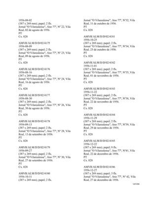 CAT294 
 
1956-08-02
(387 x 269 mm); papel; 2 fls.
Jornal "O Vilarealense", Ano 77º, Nº 22, Vila
Real, 02 de agosto de 1956.
PT
Cx. 028
AMVR/ALM/D/D/02/4175
1956-08-09
(387 x 269 mm); papel; 2 fls.
Jornal "O Vilarealense", Ano 77º, Nº 23, Vila
Real, 09 de agosto de 1956.
PT
Cx. 028
AMVR/ALM/D/D/02/4176
1956-08-16
(387 x 269 mm); papel; 2 fls.
Jornal "O Vilarealense", Ano 77º, Nº 24, Vila
Real, 16 de agosto de 1956.
PT
Cx. 028
AMVR/ALM/D/D/02/4177
1956-08-30
(387 x 269 mm); papel; 2 fls.
Jornal "O Vilarealense", Ano 77º, Nº 26, Vila
Real, 30 de agosto de 1956.
PT
Cx. 028
AMVR/ALM/D/D/02/4178
1956-09-13
(387 x 269 mm); papel; 2 fls.
Jornal "O Vilarealense", Ano 77º, Nº 28, Vila
Real, 13 de setembro de 1956.
PT
Cx. 028
AMVR/ALM/D/D/02/4179
1956-09-27
(387 x 269 mm); papel; 2 fls.
Jornal "O Vilarealense", Ano 77º, Nº 30, Vila
Real, 27 de setembro de 1956.
PT
Cx. 028
AMVR/ALM/D/D/02/4180
1956-10-11
(387 x 269 mm); papel; 2 fls.
Jornal "O Vilarealense", Ano 77º, Nº32, Vila
Real, 11 de outubro de 1956.
PT
Cx. 028
AMVR/ALM/D/D/02/4181
1956-10-25
(387 x 269 mm); papel; 2 fls.
Jornal "O Vilarealense", Ano 77º, Nº34, Vila
Real, 25 de outubro de 1956.
PT
Cx. 028
AMVR/ALM/D/D/02/4182
1956-11-01
(387 x 269 mm); papel; 2 fls.
Jornal "O Vilarealense", Ano 77º, Nº35, Vila
Real, 01 de novembro de 1956.
PT
Cx. 028
AMVR/ALM/D/D/02/4183
1956-11-22
(387 x 269 mm); papel; 2 fls.
Jornal "O Vilarealense", Ano 77º, Nº38, Vila
Real, 22 de novembro de 1956.
PT
Cx. 028
AMVR/ALM/D/D/02/4184
1956-11-29
(387 x 269 mm); papel; 2 fls.
Jornal "O Vilarealense", Ano 77º, Nº39, Vila
Real, 29 de novembro de 1956.
PT
Cx. 028
AMVR/ALM/D/D/02/4185
1956-12-22
(387 x 269 mm); papel; 9 fls.
Jornal "O Vilarealense", Ano 77º, Nº41, Vila
Real, 22 de dezembro de 1956.
PT
Cx. 028
AMVR/ALM/D/D/02/4186
1956-12-27
(387 x 269 mm); papel; 3 fls.
Jornal "O Vilarealense", Ano 77º, Nº 42, Vila
Real, 27 de dezembro de 1956.
 