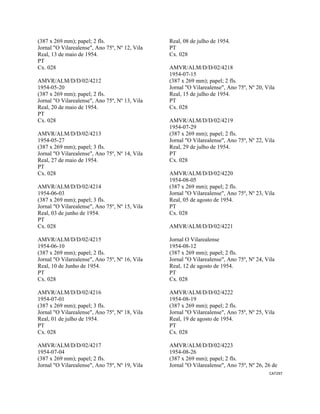 CAT297 
 
(387 x 269 mm); papel; 2 fls.
Jornal "O Vilarealense", Ano 75º, Nº 12, Vila
Real, 13 de maio de 1954.
PT
Cx. 028
AMVR/ALM/D/D/02/4212
1954-05-20
(387 x 269 mm); papel; 2 fls.
Jornal "O Vilarealense", Ano 75º, Nº 13, Vila
Real, 20 de maio de 1954.
PT
Cx. 028
AMVR/ALM/D/D/02/4213
1954-05-27
(387 x 269 mm); papel; 3 fls.
Jornal "O Vilarealense", Ano 75º, Nº 14, Vila
Real, 27 de maio de 1954.
PT
Cx. 028
AMVR/ALM/D/D/02/4214
1954-06-03
(387 x 269 mm); papel; 3 fls.
Jornal "O Vilarealense", Ano 75º, Nº 15, Vila
Real, 03 de junho de 1954.
PT
Cx. 028
AMVR/ALM/D/D/02/4215
1954-06-10
(387 x 269 mm); papel; 2 fls.
Jornal "O Vilarealense", Ano 75º, Nº 16, Vila
Real, 10 de Junho de 1954.
PT
Cx. 028
AMVR/ALM/D/D/02/4216
1954-07-01
(387 x 269 mm); papel; 3 fls.
Jornal "O Vilarealense", Ano 75º, Nº 18, Vila
Real, 01 de julho de 1954.
PT
Cx. 028
AMVR/ALM/D/D/02/4217
1954-07-04
(387 x 269 mm); papel; 2 fls.
Jornal "O Vilarealense", Ano 75º, Nº 19, Vila
Real, 08 de julho de 1954.
PT
Cx. 028
AMVR/ALM/D/D/02/4218
1954-07-15
(387 x 269 mm); papel; 2 fls.
Jornal "O Vilarealense", Ano 75º, Nº 20, Vila
Real, 15 de julho de 1954.
PT
Cx. 028
AMVR/ALM/D/D/02/4219
1954-07-29
(387 x 269 mm); papel; 2 fls.
Jornal "O Vilarealense", Ano 75º, Nº 22, Vila
Real, 29 de julho de 1954.
PT
Cx. 028
AMVR/ALM/D/D/02/4220
1954-08-05
(387 x 269 mm); papel; 2 fls.
Jornal "O Vilarealense", Ano 75º, Nº 23, Vila
Real, 05 de agosto de 1954.
PT
Cx. 028
AMVR/ALM/D/D/02/4221
Jornal O Vilarealense
1954-08-12
(387 x 269 mm); papel; 2 fls.
Jornal "O Vilarealense", Ano 75º, Nº 24, Vila
Real, 12 de agosto de 1954.
PT
Cx. 028
AMVR/ALM/D/D/02/4222
1954-08-19
(387 x 269 mm); papel; 2 fls.
Jornal "O Vilarealense", Ano 75º, Nº 25, Vila
Real, 19 de agosto de 1954.
PT
Cx. 028
AMVR/ALM/D/D/02/4223
1954-08-26
(387 x 269 mm); papel; 2 fls.
Jornal "O Vilarealense", Ano 75º, Nº 26, 26 de
 
