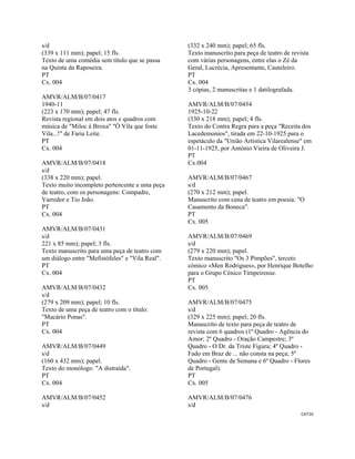 CAT10 
 
s/d
(339 x 111 mm); papel; 15 fls.
Texto de uma comédia sem título que se passa
na Quinta da Raposeira.
PT
Cx. 004
AMVR/ALM/B/07/0417
1940-11
(223 x 170 mm); papel; 47 fls.
Revista regional em dois atos e quadros com
música de "Miloc à Broxa" "Ó Vila que foste
Vila...!" de Faria Leite.
PT
Cx. 004
AMVR/ALM/B/07/0418
s/d
(338 x 220 mm); papel.
Texto muito incompleto pertencente a uma peça
de teatro, com os personagens: Compadre,
Varredor e Tio João.
PT
Cx. 004
AMVR/ALM/B/07/0431
s/d
221 x 85 mm); papel; 3 fls.
Texto manuscrito para uma peça de teatro com
um diálogo entre "Mefistófeles" e "Vila Real".
PT
Cx. 004
AMVR/ALM/B/07/0432
s/d
(279 x 209 mm); papel; 10 fls.
Texto de uma peça de teatro com o título:
"Macário Ponas".
PT
Cx. 004
AMVR/ALM/B/07/0449
s/d
(160 x 432 mm); papel.
Texto do monólogo: "A distraída".
PT
Cx. 004
AMVR/ALM/B/07/0452
s/d
(332 x 240 mm); papel; 65 fls.
Texto manuscrito para peça de teatro de revista
com várias personagens, entre elas o Zé da
Geral, Lucrécia, Apresentante, Cauteleiro.
PT
Cx. 004
3 cópias, 2 manuscritas e 1 datilografada.
AMVR/ALM/B/07/0454
1925-10-22
(330 x 218 mm); papel; 4 fls.
Texto do Contra Regra para a peça "Receita dos
Lacedemonios", tirada em 22-10-1925 para o
espetáculo da "União Artística Vilarealense" em
01-11-1925, por António Vieira de Oliveira J.
PT
Cx.004
AMVR/ALM/B/07/0467
s/d
(270 x 212 mm); papel.
Manuscrito com cena de teatro em poesia: "O
Casamento da Boneca".
PT
Cx. 005
AMVR/ALM/B/07/0469
s/d
(279 x 220 mm); papel.
Texto manuscrito "Os 3 Pimpões", terceto
cómico «Men Rodrigues», por Henrique Botelho
para o Grupo Cénico Timpeirense.
PT
Cx. 005
AMVR/ALM/B/07/0475
s/d
(329 x 225 mm); papel; 20 fls.
Manuscrito de texto para peça de teatro de
revista com 6 quadros (1º Quadro - Agência do
Amor; 2º Quadro - Oração Campestre; 3º
Quadro - O Dr. da Triste Figura; 4º Quadro -
Fado em Braz de ... não consta na peça; 5º
Quadro - Gente da Semana e 6º Quadro - Flores
de Portugal).
PT
Cx. 005
AMVR/ALM/B/07/0476
s/d
 