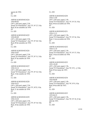 CAT298 
 
agosto de 1954.
PT
Cx. 028
AMVR/ALM/D/D/02/4224
1954-09-02
(387 x 269 mm); papel; 2 fls.
Jornal "O Vilarealense", Ano 75º, Nº 27, Vila
Real, 02 de setembro de 1954.
PT
Cx. 028
AMVR/ALM/D/D/02/4225
1954-09-09
(387 x 269 mm); papel; 2 fls.
Jornal "O Vilarealense", Ano 75º, Nº 28, Vila
Real, 09 de setembro de 1954.
PT
Cx. 028
AMVR/ALM/D/D/02/4226
1954-10-07
(387 x 269 mm); papel; 2 fls.
Jornal "O Vilarealense", Ano 75º, Nº 31, Vila
Real, 07 de outubro de 1954.
PT
Cx. 028
AMVR/ALM/D/D/02/4227
1954-10-14
(387 x 269 mm); papel; 2 fls.
Jornal "O Vilarealense", Ano 75º, Nº 32, Vila
Real, 14 de outubro de 1954.
PT
Cx. 028
AMVR/ALM/D/D/02/4228
1954-10-21
(387 x 269 mm); papel; 2 fls.
Jornal "O Vilarealense", Ano 75º, Nº33, Vila
Real, 21 de outubro de 1954.
PT
Cx. 028
AMVR/ALM/D/D/02/4229
1954-10-28
(387 x 269 mm); papel; 2 fls.
Jornal "O Vilarealense", Ano 75º, Nº 34, Vila
Real, 28 de outubro de 1954.
PT
Cx. 028
AMVR/ALM/D/D/02/4230
1954-11-04
(387 x 269 mm); papel; 2 fls.
Jornal "O Vilarealense", Ano 75º, Nº 35, Vila
Real, 04 de novembro de 1954.
PT
Cx. 028
AMVR/ALM/D/D/02/4231
1954-11-11
(387 x 269 mm); papel; 2 fls.
Jornal "O Vilarealense", Ano 75º, Nº 36, Vila
Real, 11 de novembro de 1954.
PT
Cx. 028
AMVR/ALM/D/D/02/4232
1954-11-18
(387 x 269 mm); papel; 2 fls.
Jornal "O Vilarealense", Ano 75º, Nº 37, Vila
Real, 18 de novembro de 1954.
PT
Cx. 028
AMVR/ALM/D/D/02/4233
1953- 03-05
(387 x 269 mm); papel; 3 fls.
Jornal "O Vilarealense", Ano 74º, Nº [...], Vila
Real, 05 de março de 1953.
PT
Cx. 028
AMVR/ALM/D/D/02/4234
1953-04-09
(387 x 269 mm); papel; 3 fls.
Jornal "O Vilarealense", Ano 74º, Nº 8, Vila
Real, 09 de abril de 1953.
PT
Cx. 028
AMVR/ALM/D/D/02/4235
1953-04-23
(387 x 269 mm); papel; 3 fls.
Jornal "O Vilarealense", Ano 74º, Nº 10, 23 de
abril de 1953.
PT
Cx. 028
 