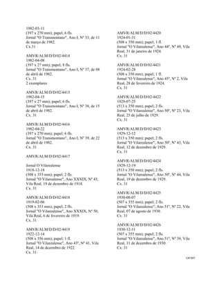 CAT307 
 
1982-03-11
(397 x 270 mm); papel; 6 fls.
Jornal "O Transmontano", Ano I, Nº 33, de 11
de março de 1982.
Cx.31
AMVR/ALM/D/D/02/4414
1982-04-08
(397 x 27 mm); papel; 8 fls.
Jornal "O Transmontano", Ano I, Nº 37, de 08
de abril de 1982.
Cx. 31
2 exemplares
AMVR/ALM/D/D/02/4415
1982-04-15
(397 x 27 mm); papel; 6 fls.
Jornal "O Transmontano", Ano I, Nº 38, de 15
de abril de 1982.
Cx. 31
AMVR/ALM/D/D/02/4416
1982-04-22
(397 x 270 mm); papel; 6 fls.
Jornal "O Transmontano", Ano I, Nº 39, de 22
de abril de 1982.
Cx. 31
AMVR/ALM/D/D/02/4417
Jornal O Vilarealense
1918-12-18
(508 x 353 mm); papel; 2 fls.
Jornal "O Vilarealense", Ano XXXIX, Nº 43,
Vila Real, 19 de dezembro de 1918.
Cx. 31
AMVR/ALM/D/D/02/4418
1919-02-06
(508 x 353 mm); papel; 2 fls.
Jornal "O Vilarealense", Ano XXXIX, Nº 50,
Vila Real, 6 de fevereiro de 1919.
Cx. 31
AMVR/ALM/D/D/02/4419
1922-12-14
(508 x 356 mm); papel; 1 fl.
Jornal "O Vilarealense", Ano 43º, Nº 41, Vila
Real, 14 de dezembro de 1922.
Cx. 31
AMVR/ALM/D/D/02/4420
1924-01-31
(508 x 350 mm); papel; 1 fl.
Jornal "O Vilarealense", Ano 44º, Nº 49, Vila
Real, 31 de janeiro de 1924.
Cx. 31
AMVR/ALM/D/D/02/4421
1924-02-28
(508 x 350 mm); papel; 1 fl.
Jornal "O Vilarealense", Ano 45º, Nº 2, Vila
Real, 28 de fevereiro de 1924.
Cx. 31
AMVR/ALM/D/D/02/4422
1929-07-25
(513 x 350 mm); papel; 2 fls.
Jornal "O Vilarealense", Ano 50º, Nº 23, Vila
Real, 25 de julho de 1929.
Cx. 31
AMVR/ALM/D/D/02/4423
1929-12-12
(513 x 350 mm); papel; 2 fls.
Jornal "O Vilarealense", Ano 50º, Nº 43, Vila
Real, 12 de dezembro de 1929.
Cx. 31
AMVR/ALM/D/D/02/4424
1929-12-19
(513 x 350 mm); papel; 2 fls.
Jornal "O Vilarealense", Ano 50º, Nº 44, Vila
Real, 19 de dezembro de 1929.
Cx. 31
AMVR/ALM/D/D/02/4425
1930-08-07
(507 x 355 mm); papel; 2 fls.
Jornal "O Vilarealense", Ano 51º, Nº 22, Vila
Real, 07 de agosto de 1930.
Cx. 31
AMVR/ALM/D/D/02/4426
1930-12-11
(507 x 355 mm); papel; 2 fls.
Jornal "O Vilarealense", Ano 51º, Nº 39, Vila
Real, 11 de dezembro de 1930.
Cx. 31
 