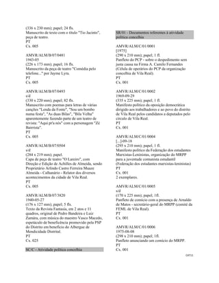 CAT11 
 
(336 x 230 mm); papel; 24 fls.
Manuscrito de texto com o título "Tio Jacinto",
peça de teatro.
PT
Cx. 005
AMVR/ALM/B/07/0481
1943-05
(226 x 173 mm); papel; 16 fls.
Manuscrito da peça de teatro "Comédia pelo
telefone..." por Jayme Lyra.
PT
Cx. 005
AMVR/ALM/B/07/0493
s/d
(330 x 220 mm); papel; 82 fls.
Manuscrito com poemas para letras de várias
canções "Lenda da Fonte", "Sou um bombo
numa festa", "As duas Bilas", "Bila Velha"
aparentemente fazendo parte de um teatro de
revista: "Aqui pr'a nós" com a personagem "Zé
Bairrista".
PT
Cx. 005
AMVR/ALM/B/07/0504
s/d
(284 x 219 mm); papel.
Capa de peça de teatro "O Lareiro", com
Direção e Edição de Achilles de Almeida, sendo
Proprietário Arlindo Castro Ferreira Muaze
Almeida - Calhanário - Relator dos diversos
acontecimentos da cidade de Vila Real.
PT
Cx. 005
AMVR/ALM/B/07/3820
1940-05-27
(176 x 127 mm); papel; 5 fls.
Texto da Revista Fantasia, em 2 atos e 11
quadros, original de Pedro Bandeira e Luiz
Zamára, com música do maestro Vasco Macedo,
espetáculo de beneficência promovido pela PSP
do Distrito em benefício do Albergue de
Mendicidade Distrital.
PT
Cx. 025
SC/C - Atividade política concelhia
SR/01 - Documentos referentes à atividade
política concelhia
AMVR/ALM/C/01/0001
[1975]
(290 x 210 mm); papel; 1 fl.
Panfleto do PCP - sobre o despedimento sem
justa causa na Firma A. Camilo Fernandes
(Célula de operários do PCP da organização
concelhia de Vila Real).
PT
Cx. 001
AMVR/ALM/C/01/0002
1969-09-29
(335 x 225 mm); papel; 1 fl.
Manifesto político da oposição democrática
dirigido aos trabalhadores e ao povo do distrito
de Vila Real pelos candidatos a deputados pelo
círculo de Vila Real.
PT
Cx. 001
AMVR/ALM/C/01/0004
[...]-09-18
(295 x 210 mm); papel; 1 fl.
Manifesto político da Federação dos estudantes
Marxistas-Leninistas, organização do MRPP
para a juventude comunista estudantil
(Federação dos estudantes marxistas-leninistas)
PT
Cx. 001
2 exemplares.
AMVR/ALM/C/01/0005
s/d
(170 x 225 mm); papel; 1fl.
Panfleto de comício com a presença de Arnaldo
de Matos - secretário-geral do MRPP (comité da
FEML de Vila Real).
PT
Cx. 001
AMVR/ALM/C/01/0006
1975-08-08
(298 x 210 mm); papel; 1fl.
Panfleto anunciando um comício do MRPP.
PT
Cx. 001
 