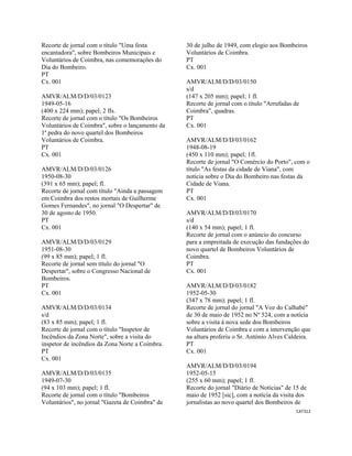 CAT312 
 
Recorte de jornal com o título "Uma festa
encantadora", sobre Bombeiros Municipais e
Voluntários de Coimbra, nas comemorações do
Dia do Bombeiro.
PT
Cx. 001
AMVR/ALM/D/D/03/0123
1949-05-16
(400 x 224 mm); papel; 2 fls.
Recorte de jornal com o título "Os Bombeiros
Voluntários de Coimbra", sobre o lançamento da
1ª pedra do novo quartel dos Bombeiros
Voluntários de Coimbra.
PT
Cx. 001
AMVR/ALM/D/D/03/0126
1950-08-30
(391 x 65 mm); papel; fl.
Recorte de jornal com título "Ainda a passagem
em Coimbra dos restos mortais de Guilherme
Gomes Fernandes", no jornal "O Despertar" de
30 de agosto de 1950.
PT
Cx. 001
AMVR/ALM/D/D/03/0129
1951-08-30
(99 x 85 mm); papel; 1 fl.
Recorte de jornal sem título do jornal "O
Despertar", sobre o Congresso Nacional de
Bombeiros.
PT
Cx. 001
AMVR/ALM/D/D/03/0134
s/d
(83 x 85 mm); papel; 1 fl.
Recorte de jornal com o título "Inspetor de
Incêndios da Zona Norte", sobre a visita do
inspetor de incêndios da Zona Norte a Coimbra.
PT
Cx. 001
AMVR/ALM/D/D/03/0135
1949-07-30
(94 x 103 mm); papel; 1 fl.
Recorte de jornal com o título "Bombeiros
Voluntários", no jornal "Gazeta de Coimbra" de
30 de julho de 1949, com elogio aos Bombeiros
Voluntários de Coimbra.
PT
Cx. 001
AMVR/ALM/D/D/03/0150
s/d
(147 x 205 mm); papel; 1 fl.
Recorte de jornal com o título "Arrufadas de
Coimbra", quadras.
PT
Cx. 001
AMVR/ALM/D/D/03/0162
1948-08-19
(450 x 110 mm); papel; 1fl.
Recorte de jornal "O Comércio do Porto", com o
título "As festas da cidade de Viana", com
notícia sobre o Dia do Bombeiro nas festas da
Cidade de Viana.
PT
Cx. 001
AMVR/ALM/D/D/03/0170
s/d
(140 x 54 mm); papel; 1 fl.
Recorte de jornal com o anúncio do concurso
para a empreitada de execução das fundações do
novo quartel de Bombeiros Voluntários de
Coimbra.
PT
Cx. 001
AMVR/ALM/D/D/03/0182
1952-05-30
(347 x 78 mm); papel; 1 fl.
Recorte de jornal do jornal "A Voz do Calhabé"
de 30 de maio de 1952 no Nº 524, com a notícia
sobre a visita à nova sede dos Bombeiros
Voluntários de Coimbra e com a intervenção que
na altura proferiu o Sr. António Alves Caldeira.
PT
Cx. 001
AMVR/ALM/D/D/03/0194
1952-05-15
(255 x 60 mm); papel; 1 fl.
Recorte do jornal "Diário de Notícias" de 15 de
maio de 1952 [sic], com a notícia da visita dos
jornalistas ao novo quartel dos Bombeiros de
 