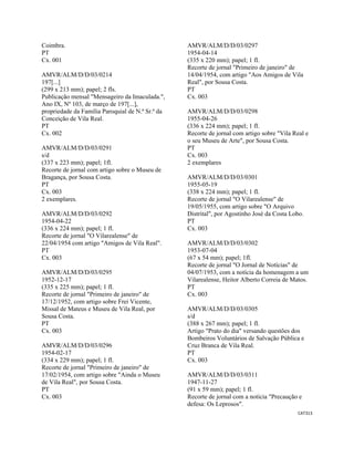 CAT313 
 
Coimbra.
PT
Cx. 001
AMVR/ALM/D/D/03/0214
197[...]
(299 x 213 mm); papel; 2 fls.
Publicação mensal "Mensageiro da Imaculada.",
Ano IX, Nº 103, de março de 197[...],
propriedade da Família Paroquial de N.ª Sr.ª da
Conceição de Vila Real.
PT
Cx. 002
AMVR/ALM/D/D/03/0291
s/d
(337 x 223 mm); papel; 1fl.
Recorte de jornal com artigo sobre o Museu de
Bragança, por Sousa Costa.
PT
Cx. 003
2 exemplares.
AMVR/ALM/D/D/03/0292
1954-04-22
(336 x 224 mm); papel; 1 fl.
Recorte de jornal "O Vilarealense" de
22/04/1954 com artigo "Amigos de Vila Real".
PT
Cx. 003
AMVR/ALM/D/D/03/0295
1952-12-17
(335 x 225 mm); papel; 1 fl.
Recorte de jornal "Primeiro de janeiro" de
17/12/1952, com artigo sobre Frei Vicente,
Missal de Mateus e Museu de Vila Real, por
Sousa Costa.
PT
Cx. 003
AMVR/ALM/D/D/03/0296
1954-02-17
(334 x 229 mm); papel; 1 fl.
Recorte de jornal "Primeiro de janeiro" de
17/02/1954, com artigo sobre "Ainda o Museu
de Vila Real", por Sousa Costa.
PT
Cx. 003
AMVR/ALM/D/D/03/0297
1954-04-14
(335 x 220 mm); papel; 1 fl.
Recorte de jornal "Primeiro de janeiro" de
14/04/1954, com artigo "Aos Amigos de Vila
Real", por Sousa Costa.
PT
Cx. 003
AMVR/ALM/D/D/03/0298
1955-04-26
(336 x 224 mm); papel; 1 fl.
Recorte de jornal com artigo sobre "Vila Real e
o seu Museu de Arte", por Sousa Costa.
PT
Cx. 003
2 exemplares
AMVR/ALM/D/D/03/0301
1955-05-19
(338 x 224 mm); papel; 1 fl.
Recorte de jornal "O Vilarealense" de
19/05/1955, com artigo sobre "O Arquivo
Distrital", por Agostinho José da Costa Lobo.
PT
Cx. 003
AMVR/ALM/D/D/03/0302
1953-07-04
(67 x 54 mm); papel; 1fl.
Recorte de jornal "O Jornal de Notícias" de
04/07/1953, com a notícia da homenagem a um
Vilarealense, Heitor Alberto Correia de Matos.
PT
Cx. 003
AMVR/ALM/D/D/03/0305
s/d
(388 x 267 mm); papel; 1 fl.
Artigo "Prato do dia" versando questões dos
Bombeiros Voluntários de Salvação Pública e
Cruz Branca de Vila Real.
PT
Cx. 003
AMVR/ALM/D/D/03/0311
1947-11-27
(91 x 59 mm); papel; 1 fl.
Recorte de jornal com a notícia "Precaução e
defesa: Os Leprosos".
 