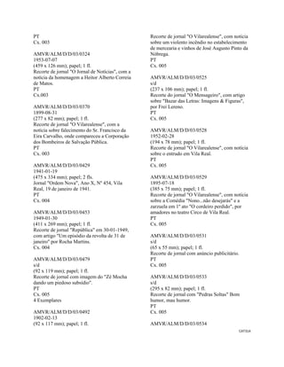CAT314 
 
PT
Cx. 003
AMVR/ALM/D/D/03/0324
1953-07-07
(459 x 126 mm); papel; 1 fl.
Recorte de jornal "O Jornal de Notícias", com a
notícia da homenagem a Heitor Alberto Correia
de Matos.
PT
Cx.003
AMVR/ALM/D/D/03/0370
1899-08-31
(277 x 82 mm); papel; 1 fl.
Recorte de jornal "O Vilarealense", com a
notícia sobre falecimento do Sr. Francisco da
Eira Carvalho, onde compareceu a Corporação
dos Bombeiros de Salvação Pública.
PT
Cx. 003
AMVR/ALM/D/D/03/0429
1941-01-19
(475 x 334 mm); papel; 2 fls.
Jornal "Ordem Nova", Ano X, Nº 454, Vila
Real, 19 de janeiro de 1941.
PT
Cx. 004
AMVR/ALM/D/D/03/0453
1949-01-30
(411 x 269 mm); papel; 1 fl.
Recorte de jornal "República" em 30-01-1949,
com artigo "Um episódio da revolta de 31 de
janeiro" por Rocha Martins.
Cx. 004
AMVR/ALM/D/D/03/0479
s/d
(92 x 119 mm); papel; 1 fl.
Recorte de jornal com imagem do "Zé Mocha
dando um piedoso subsídio".
PT
Cx. 005
4 Exemplares
AMVR/ALM/D/D/03/0492
1902-02-13
(92 x 117 mm); papel; 1 fl.
Recorte de jornal "O Vilarealense", com notícia
sobre um violento incêndio no estabelecimento
de mercearia e vinhos de José Augusto Pinto da
Nóbrega.
PT
Cx. 005
AMVR/ALM/D/D/03/0525
s/d
(237 x 106 mm); papel; 1 fl.
Recorte do jornal "O Mensageiro", com artigo
sobre "Bazar das Letras: Imagens & Figuras",
por Frei Lereno.
PT
Cx. 005
AMVR/ALM/D/D/03/0528
1952-02-28
(194 x 78 mm); papel; 1 fl.
Recorte de jornal "O Vilarealense", com notícia
sobre o entrudo em Vila Real.
PT
Cx. 005
AMVR/ALM/D/D/03/0529
1895-07-18
(385 x 75 mm); papel; 1 fl.
Recorte de jornal "O Vilarealense", com notícia
sobre a Comédia "Nono...não desejarás" e a
zarzuela em 1º ato "O cordeiro perdido", por
amadores no teatro Circo de Vila Real.
PT
Cx. 005
AMVR/ALM/D/D/03/0531
s/d
(65 x 55 mm); papel; 1 fl.
Recorte de jornal com anúncio publicitário.
PT
Cx. 005
AMVR/ALM/D/D/03/0533
s/d
(295 x 82 mm); papel; 1 fl.
Recorte de jornal com "Pedras Soltas" Bom
humor, mau humor.
PT
Cx. 005
AMVR/ALM/D/D/03/0534
 