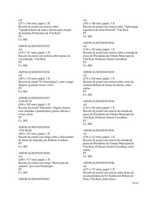 CAT315 
 
s/d
(237 x 168 mm); papel; 1 fl.
Recorte de jornal com notícia sobre
"Agradecimento de todo o distrito pela criação
do Instituto Politécnico de Vila Real".
PT
Cx. 005
AMVR/ALM/D/D/03/0535
s/d
(218 x 167 mm); papel; 1 fl.
Recorte de jornal com notícia sobre ramais de
via reduzida - Vila Real.
PT
Cx. 005
AMVR/ALM/D/D/03/0536
s/d
(349 x 118 mm); papel; 1 fl.
Recorte de jornal "O Vilarealense", com o artigo
Magnus gaudium nuntio vobis!
PT
Cx. 005
AMVR/ALM/D/D/03/0537
1939-05-14
(436 x 303 mm); papel; 1 fl.
Recorte do jornal "Educador", Página Amena,
com charadas e passatempos; graças alheias e
coisas várias.
PT
Cx. 005
AMVR/ALM/D/D/03/0538
1978-08-04
(462 x 107 mm); papel; 1 fl.
Recorte de jornal com artigo sobre o falecimento
de Jaime de Almeida, por Roberto Cordeiro.
PT
Cx. 005
AMVR/ALM/D/D/03/0540
s/d
(200 x 317 mm); papel; 1 fl.
Recorte de jornal com artigo "Horóscopo da
semana", por Leon Petulengro.
PT
Cx. 005
AMVR/ALM/D/D/03/0541
s/d
(305 x 148 mm); papel; 1 fl.
Recorte de jornal com notícia sobre "Apreciação
à gerência da Junta Distrital", Vila Real.
PT
Cx. 005
AMVR/ALM/D/D/03/0542
s/d
(154 x 120 mm); papel; 1 fl.
Recorte de jornal com notícia sobre a tomada de
posse do Presidente da Câmara Municipal de
Vila Real, Professor Fausto Carvalhais.
PT
Cx. 005
AMVR/ALM/D/D/03/0543
s/d
(275 x 168 mm); papel; 1 fl.
Recorte de jornal com notícia sobre visita do
ministro Rebelo de Sousa ao distrito, entre
outras.
PT
Cx. 005
AMVR/ALM/D/D/03/0544
s/d
(133 x 165 mm); papel; 1 fl.
Recorte de jornal com notícia da tomada de
posse de Presidente da Câmara Municipal de
Vila Real, Professor Fausto Carvalhais.
PT
Cx. 005
AMVR/ALM/D/D/03/0545
s/d
(338 x 113 mm); papel; 1 fl.
Recorte de jornal com notícia da tomada de
posse do Presidente da Câmara Municipal de
Vila Real, Professor Fausto Carvalhais, entre
outras.
PT
Cx. 005
AMVR/ALM/D/D/03/0546
s/d
(227 x 172 mm); papel; 1 fl.
Recorte de jornal com notícia sobre fecho da
escola primária de St.ª Eulália em Ribeira de
Pena, Vila Real, entre outras.
 