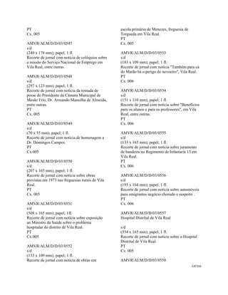 CAT316 
 
PT
Cx. 005
AMVR/ALM/D/D/03/0547
s/d
(240 x 178 mm); papel; 1 fl.
Recorte de jornal com notícia de colóquios sobre
a missão do Serviço Nacional de Emprego em
Vila Real, entre outras.
AMVR/ALM/D/D/03/0548
s/d
(297 x 123 mm); papel; 1 fl.
Recorte de jornal com notícia da tomada de
posse do Presidente da Câmara Municipal de
Mesão Frio, Dr. Armando Mansilha de Almeida,
entre outras.
PT
Cx. 005
AMVR/ALM/D/D/03/0549
s/d
(70 x 55 mm); papel; 1 fl.
Recorte de jornal com notícia de homenagem a
Dr. Domingos Campos.
PT
Cx.005
AMVR/ALM/D/D/03/0550
s/d
(207 x 165 mm); papel; 1 fl.
Recorte de jornal com notícia sobre obras
previstas em 1973 nas freguesias rurais de Vila
Real.
PT
Cx. 005
AMVR/ALM/D/D/03/0551
s/d
(508 x 165 mm); papel; 1fl.
Recorte de jornal com notícia sobre exposição
ao Ministro da Saúde sobre o problema
hospitalar do distrito de Vila Real.
PT
Cx.005
AMVR/ALM/D/D/03/0552
s/d
(133 x 109 mm); papel; 1 fl.
Recorte de jornal com notícia de obras em
escola primária de Menezes, freguesia de
Torgueda em Vila Real.
PT
Cx. 005
AMVR/ALM/D/D/03/0553
s/d
(183 x 109 mm); papel; 1 fl.
Recorte de jornal com notícia "Também para cá
do Marão há o perigo do nevoeiro", Vila Real.
PT
Cx. 006
AMVR/ALM/D/D/03/0554
s/d
(151 x 110 mm); papel; 1 fl.
Recorte de jornal com notícia sobre "Benefícios
para os alunos e para os professores", em Vila
Real, entre outras.
PT
Cx. 006
AMVR/ALM/D/D/03/0555
s/d
(133 x 165 mm); papel; 1 fl.
Recorte de jornal com notícia sobre juramento
de bandeira no Regimento de Infantaria 13 em
Vila Real.
PT
Cx. 006
AMVR/ALM/D/D/03/0556
s/d
(195 x 164 mm); papel; 1 fl.
Recorte de jornal com notícia sobre automóveis
para emigrantes negócio chorudo e suspeito .
PT
Cx. 006
AMVR/ALM/D/D/03/0557
Hospital Distrital de Vila Real
s/d
(354 x 165 mm); papel; 1 fl.
Recorte de jornal com notícia sobre o Hospital
Distrital de Vila Real.
PT
Cx. 005
AMVR/ALM/D/D/03/0558
 