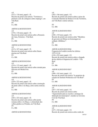 CAT317 
 
s/d
(312 x 110 mm); papel; 1 fl.
Recorte de jornal com notícia: "Terminou o
primeiro ciclo de colóquios sobre emprego", em
Vila Real.
PT
Cx. 006
AMVR/ALM/D/D/03/0559
s/d
(170 x 110 mm); papel; 1 fl.
Recorte de jornal com notícia sobre a Romaria
do Cano, Ferreiros - Vila Real.
PT
Cx. 006
AMVR/ALM/D/D/03/0560
s/d
(215 x 167 mm); papel; 1 fl.
Recorte de jornal com notícia sobre futura
piscina em Vila Real.
PT
Cx. 006
AMVR/ALM/D/D/03/0561
s/d
(216 x 115 mm); papel; 1 fl.
Recorte de jornal com notícia sobre estrada para
Oliveira em Mesão Frio.
PT
Cx. 006
AMVR/ALM/D/D/03/0562
s/d
(220 x 222 mm); papel; 1 fl.
Recorte de jornal com notícia sobre construção
de ponte sobre o rio Beça, entre outras notícias.
PT
Cx. 006
AMVR/ALM/D/D/03/0563
s/d
(242 x 223 mm); papel; 1 fl.
Recorte de jornal com notícia sobre ponte
romana sobre o rio Beça, e a demolição dos
velhos prédios no Pioledo, em Vila Real.
PT
Cx. 006
AMVR/ALM/D/D/03/0564
s/d
(282 x 166 mm); papel; 1 fl.
Recorte de jornal com notícia sobre a posse da
Comissão Distrital da Defesa Civil do Território,
em Vila Real e outras notícias.
PT
Cx. 006
AMVR/ALM/D/D/03/0565
s/d
(240 x 110 mm); papel; 1 fl.
Recorte de jornal com notícia sobre "Membros
do governo em Murça na homenagem ao
soldado «Milhões»".
PT
Cx. 006
AMVR/ALM/D/D/03/0566
Freguesia de Lordelo recebe luz elétrica
1972-12-24
(210 x 222 mm); papel; 1 fl.
Recorte de jornal com notícia sobre a chegada
da luz elétrica à freguesia de Lordelo - Vila
Real.
PT
Cx. 006
AMVR/ALM/D/D/03/0567
s/d
(300 x 165 mm); papel; 1 fl.
Recorte de jornal com notícia "A propósito da
criação do Instituto Politécnico de Vila Real".
PT
Cx. 006
AMVR/ALM/D/D/03/0568
s/d
(267 x 165 mm); papel; 1 fl.
Recorte de jornal com notícia sobre
"Aquecimento para as escolas e arranque da
federação de municípios", reunião no Governo
Civil de Vila Real.
PT
Cx. 006
AMVR/ALM/D/D/03/0569
s/d
(237 x 164 mm); papel; 1 fl.
Recorte de jornal com notícia sobre roubo de
 
