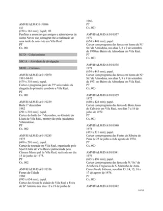 CAT12 
 
AMVR/ALM/C/01/0086
s/d
(220 x 161 mm); papel; 1fl.
Panfleto a anunciar que amigos e admiradores de
Jaime Neves vão consagrar-lhe a realização de
uma tarde de convívio em Vila Real.
PT
Cx. 001
SC/D – Colecionismo
SSC/A – Atividade de divulgação
SR/01 – Cartazes
AMVR/ALM/D/A/01/0070
1981-04-01
(479 x 310 mm); papel.
Cartaz e programa geral do 75º aniversário da
chegada do primeiro comboio a Vila Real.
PT
Cx. 001
AMVR/ALM/D/A/01/0239
Baile 1º dezembro
1982
(291 x 210 mm); papel.
Cartaz do baile do 1º dezembro, no Ginásio do
Liceu de Vila Real, promovido pela Academia
Vilarealense.
PT
Cx. 002
AMVR/ALM/D/A/01/0285
1975
(400 x 201 mm); papel.
Cartaz de tourada em Vila Real, organizada pelo
Sport Clube de Vila Real e patrocinada pela
Câmara Municipal de Vila Real, realizada no dia
15 de junho de 1975.
PT
Cx. 002
AMVR/ALM/D/A/01/0336
Festas da Cidade
1960
(995 x 654 mm); papel.
Cartaz das festas da cidade de Vila Real e Feira
de Stº António nos dias 12 a 19 de junho de
1960.
PT
Cx. 003
AMVR/ALM/D/A/01/0337
1970
(654 x 448 mm); papel.
Cartaz com programa das festas em honra de N.ª
Sr.ª de Almodena, nos dias 7, 8 e 9 de setembro
de 1970 no Bairro de Almodena em Vila Real.
PT
Cx. 003
AMVR/ALM/D/A/01/0338
1971
(654 x 445 mm); papel.
Cartaz com programa das festas em honra de N.ª
Sr.ª de Almodena, nos dias 7, 8 e 9 de setembro
de 1971 no Bairro de Almodena em Vila Real.
PT
Cx. 003
AMVR/ALM/D/A/01/0339
1972
(610 x 428 mm); papel.
Cartaz com programa das festas do Bom Jesus
do Calvário em Vila Real, nos dias 7 a 16 de
julho de 1972.
PT
Cx. 003
AMVR/ALM/D/A/01/0340
1974
(473 x 331 mm); papel.
Cartaz com programa das Festas de Ribeira de
Pena de 25 de julho a 4 de agosto de 1974.
PT
Cx. 003
AMVR/ALM/D/A/01/0341
1976
(695 x 496 mm); papel.
Cartaz com programa das festas da N.ª Sr.ª da
Azinheira, Freguesia de S. Martinho de Anta,
Concelho de Sabrosa, nos dias 13, 14, 15, 16 e
17 de agosto de 1976.
PT
Cx. 003
AMVR/ALM/D/A/01/0342
 