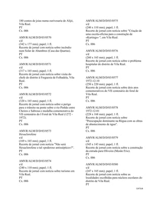 CAT318 
 
180 contos de joias numa ourivesaria de Alijó,
Vila Real.
PT
Cx. 006
AMVR/ALM/D/D/03/0570
s/d
(342 x 177 mm); papel; 1 fl.
Recorte de jornal com notícia sobre incêndio
num Solar de Abambres (Casa das Quartas).
PT
Cx. 006
AMVR/ALM/D/D/03/0571
s/d
(317 x 165 mm); papel; 1 fl.
Recorte de jornal com notícia sobre visita do
chefe do distrito à Freguesia de Folhadela, Vila
Real.
PT
Cx. 006
AMVR/ALM/D/D/03/0572
s/d
(320 x 165 mm); papel; 1 fl.
Recorte de jornal com notícia sobre o perigo
para o trânsito na ponte sobre o rio Pinhão entre
Cheires e Sabrosa e medalha comemorativa do
VII centenário do I Foral de Vila Real (1272 -
1972).
PT
Cx. 006
AMVR/ALM/D/D/03/0573
Hexaclorofene
s/d
(169 x 165 mm); papel; 1 fl.
Recorte de jornal com notícia "Não será
Hexaclorofene o tal «poderoso antisséptico»?".
PT
Cx. 006
AMVR/ALM/D/D/03/0574
s/d
(240 x 110 mm); papel; 1 fl.
Recorte de jornal com notícia sobre turismo em
Vila Real.
PT
Cx. 006
AMVR/ALM/D/D/03/0575
s/d
(240 x 110 mm); papel; 1 fl.
Recorte de jornal com notícia sobre "Criação de
uma escola-oficina para a construção de
«Kartings» ", em Vila Real.
PT
Cx. 006
AMVR/ALM/D/D/03/0576
s/d
(260 x 165 mm); papel; 1 fl.
Recorte de jornal com notícia sobre o problema
hospitalar do distrito de Vila Real.
PT
Cx. 006
AMVR/ALM/D/D/03/0577
1972-12-10
(250 x 220 mm); papel; 1 fl.
Recorte de jornal com notícia sobre dois atos
comemorativos do VII centenário do foral de
Vila Real.
PT
Cx. 006
AMVR/ALM/D/D/03/0578
1972-12-01
(228 x 168 mm); papel; 1 fl.
Recorte de jornal com notícia sobre
"Preocupação dominante na Régua com as obras
de abastecimento de água".
PT
Cx. 006
AMVR/ALM/D/D/03/0579
s/d
(345 x 143 mm); papel; 1 fl.
Recorte de jornal com notícia sobre a construção
da estrada para Oliveira (Mesão Frio).
PT
Cx. 006
AMVR/ALM/D/D/03/0580
s/d
(247 x 165 mm); papel; 1 fl.
Recorte de jornal com notícia sobre as
localidades escolhidas para núcleos escolares do
distrito de Vila Real.
PT
 