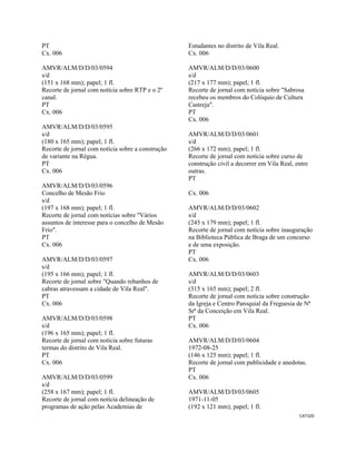 CAT320 
 
PT
Cx. 006
AMVR/ALM/D/D/03/0594
s/d
(151 x 168 mm); papel; 1 fl.
Recorte de jornal com notícia sobre RTP e o 2º
canal.
PT
Cx. 006
AMVR/ALM/D/D/03/0595
s/d
(180 x 165 mm); papel; 1 fl.
Recorte de jornal com notícia sobre a construção
de variante na Régua.
PT
Cx. 006
AMVR/ALM/D/D/03/0596
Concelho de Mesão Frio
s/d
(197 x 168 mm); papel; 1 fl.
Recorte de jornal com notícias sobre "Vários
assuntos de interesse para o concelho de Mesão
Frio".
PT
Cx. 006
AMVR/ALM/D/D/03/0597
s/d
(195 x 166 mm); papel; 1 fl.
Recorte de jornal sobre "Quando rebanhos de
cabras atravessam a cidade de Vila Real".
PT
Cx. 006
AMVR/ALM/D/D/03/0598
s/d
(196 x 165 mm); papel; 1 fl.
Recorte de jornal com notícia sobre futuras
termas do distrito de Vila Real.
PT
Cx. 006
AMVR/ALM/D/D/03/0599
s/d
(258 x 167 mm); papel; 1 fl.
Recorte de jornal com notícia delineação de
programas de ação pelas Academias de
Estudantes no distrito de Vila Real.
Cx. 006
AMVR/ALM/D/D/03/0600
s/d
(217 x 177 mm); papel; 1 fl.
Recorte de jornal com notícia sobre "Sabrosa
recebeu os membros do Colóquio de Cultura
Castreja".
PT
Cx. 006
AMVR/ALM/D/D/03/0601
s/d
(266 x 172 mm); papel; 1 fl.
Recorte de jornal com notícia sobre curso de
construção civil a decorrer em Vila Real, entre
outras.
PT
Cx. 006
AMVR/ALM/D/D/03/0602
s/d
(245 x 179 mm); papel; 1 fl.
Recorte de jornal com notícia sobre inauguração
na Biblioteca Pública de Braga de um concurso
e de uma exposição.
PT
Cx. 006
AMVR/ALM/D/D/03/0603
s/d
(315 x 165 mm); papel; 2 fl.
Recorte de jornal com notícia sobre construção
da Igreja e Centro Paroquial da Freguesia de Nª
Srª da Conceição em Vila Real.
PT
Cx. 006
AMVR/ALM/D/D/03/0604
1972-08-25
(146 x 125 mm); papel; 1 fl.
Recorte de jornal com publicidade e anedotas.
PT
Cx. 006
AMVR/ALM/D/D/03/0605
1971-11-05
(192 x 121 mm); papel; 1 fl.
 