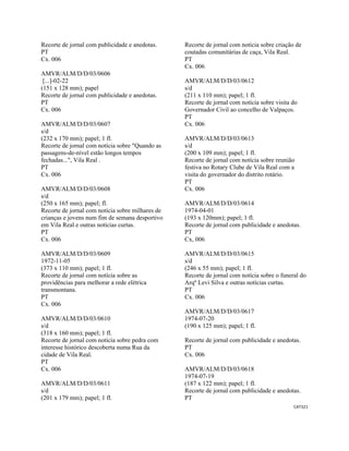 CAT321 
 
Recorte de jornal com publicidade e anedotas.
PT
Cx. 006
AMVR/ALM/D/D/03/0606
[...]-02-22
(151 x 128 mm); papel
Recorte de jornal com publicidade e anedotas.
PT
Cx. 006
AMVR/ALM/D/D/03/0607
s/d
(232 x 170 mm); papel; 1 fl.
Recorte de jornal com notícia sobre "Quando as
passagens-de-nível estão longos tempos
fechadas...", Vila Real .
PT
Cx. 006
AMVR/ALM/D/D/03/0608
s/d
(250 x 165 mm); papel; fl.
Recorte de jornal com notícia sobre milhares de
crianças e jovens num fim de semana desportivo
em Vila Real e outras notícias curtas.
PT
Cx. 006
AMVR/ALM/D/D/03/0609
1972-11-05
(373 x 110 mm); papel; 1 fl.
Recorte de jornal com notícia sobre as
providências para melhorar a rede elétrica
transmontana.
PT
Cx. 006
AMVR/ALM/D/D/03/0610
s/d
(318 x 160 mm); papel; 1 fl.
Recorte de jornal com notícia sobre pedra com
interesse histórico descoberta numa Rua da
cidade de Vila Real.
PT
Cx. 006
AMVR/ALM/D/D/03/0611
s/d
(201 x 179 mm); papel; 1 fl.
Recorte de jornal com notícia sobre criação de
coutadas comunitárias de caça, Vila Real.
PT
Cx. 006
AMVR/ALM/D/D/03/0612
s/d
(211 x 110 mm); papel; 1 fl.
Recorte de jornal com notícia sobre visita do
Governador Civil ao concelho de Valpaços.
PT
Cx. 006
AMVR/ALM/D/D/03/0613
s/d
(200 x 109 mm); papel; 1 fl.
Recorte de jornal com notícia sobre reunião
festiva no Rotary Clube de Vila Real com a
visita do governador do distrito rotário.
PT
Cx. 006
AMVR/ALM/D/D/03/0614
1974-04-01
(193 x 120mm); papel; 1 fl.
Recorte de jornal com publicidade e anedotas.
PT
Cx, 006
AMVR/ALM/D/D/03/0615
s/d
(246 x 55 mm); papel; 1 fl.
Recorte de jornal com notícia sobre o funeral do
Arqº Levi Silva e outras notícias curtas.
PT
Cx. 006
AMVR/ALM/D/D/03/0617
1974-07-20
(190 x 125 mm); papel; 1 fl.
Recorte de jornal com publicidade e anedotas.
PT
Cx. 006
AMVR/ALM/D/D/03/0618
1974-07-19
(187 x 122 mm); papel; 1 fl.
Recorte de jornal com publicidade e anedotas.
PT
 