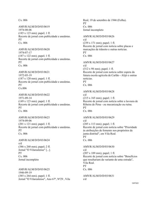 CAT322 
 
Cx. 006
AMVR/ALM/D/D/03/0619
1974-08-06
(185 x 123 mm); papel; 1 fl.
Recorte de jornal com publicidade e anedotas.
PT
Cx. 006
AMVR/ALM/D/D/03/0620
1974-07-17
(187 x 122 mm); papel; 1 fl.
Recorte de jornal com publicidade e anedotas.
PT
Cx. 006
AMVR/ALM/D/D/03/0621
1972-05-19
(187 x 120 mm); papel; 1 fl.
Recorte de jornal com publicidade e anedotas.
PT
Cx.006
AMVR/ALM/D/D/03/0622
1971-09-14
(149 x 123 mm); papel; 1 fl.
Recorte de jornal com publicidade e anedotas.
PT
Cx. 006
AMVR/ALM/D/D/03/0623
1974-09-06
(201 x 121 mm); papel; 1 fl.
Recorte de jornal com publicidade e anedotas.
PT
Cx. 006
AMVR/ALM/D/D/03/0624
s/d
(386 x 268 mm); papel; 2 fl.
Jornal "O Vilarealense" [...].
PT
Cx. 006
Jornal incompleto
AMVR/ALM/D/D/03/0625
1946-09-19
(385 x 264 mm); papel; 1 fl.
Jornal "O Vilarealense", Ano 67º, Nº29 , Vila
Real, 19 de setembro de 1946 (Folha).
PT
Cx. 006
Jornal incompleto
AMVR/ALM/D/D/03/0626
s/d
(239 x 171 mm); papel; 1 fl.
Recorte de jornal com notícia sobre placas e
marcações de trânsito e outras notícias.
PT
Cx. 006
AMVR/ALM/D/D/03/0627
s/d
(312 x 98 mm); papel; 1 fl.
Recorte de jornal com notícia sobre espera da
futura escola agrícola de Carlão - Alijó e outras
notícias.
PT
Cx. 006
AMVR/ALM/D/D/03/0628
s/d
(215 x 165 mm); papel; 1 fl.
Recorte de jornal com notícia sobre a lavoura de
Ribeira de Pena - ou mecanização ou ruína.
PT
Cx. 006
AMVR/ALM/D/D/03/0629
s/d
(285 x 113 mm); papel; 1 fl.
Recorte de jornal com notícia sobre "Prioridade
às atribuições de fomento nos propósitos da
junta distrital", em Vila Real.
PT
Cx. 006
AMVR/ALM/D/D/03/0630
s/d
(207 x 109 mm); papel; 1 fl.
Recorte de jornal com notícia sobre "Benefícios
que resultariam da variante de uma estrada",
Vila Real.
PT
Cx. 006
AMVR/ALM/D/D/03/0631
s/d
 